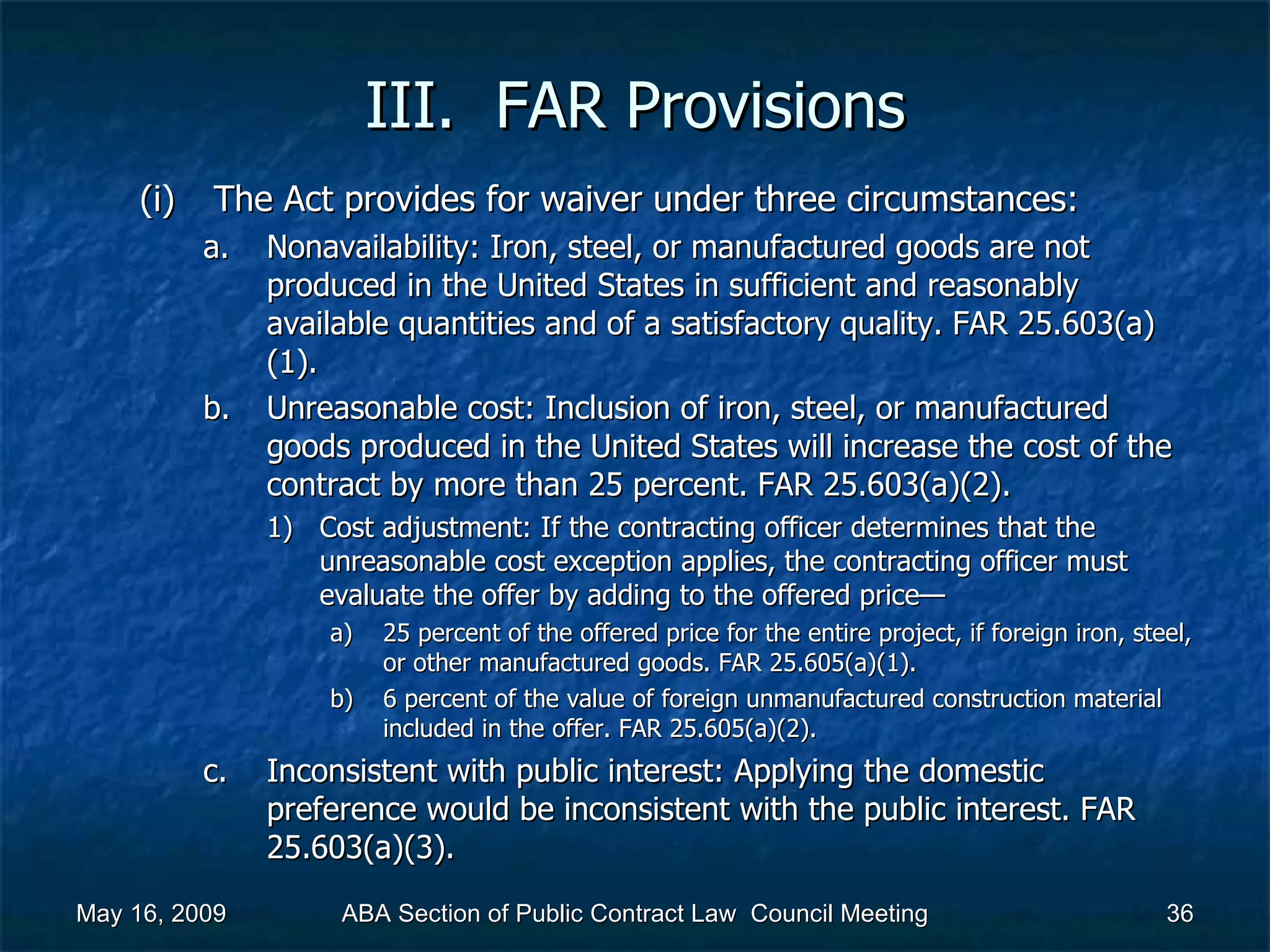 III.  FAR Provisions The Act provides for waiver under three circumstances:  Nonavailability: Iron, steel, or manufactured goods are not produced in the United States in sufficient and reasonably available quantities and of a satisfactory quality. FAR 25.603(a)(1). Unreasonable cost: Inclusion of iron, steel, or manufactured goods produced in the United States will increase the cost of the contract by more than 25 percent. FAR 25.603(a)(2).  Cost adjustment: If the contracting officer determines that the unreasonable cost exception applies, the contracting officer must evaluate the offer by adding to the offered price—  25 percent of the offered price for the entire project, if foreign iron, steel, or other manufactured goods. FAR 25.605(a)(1). 6 percent of the value of foreign unmanufactured construction material included in the offer. FAR 25.605(a)(2).  Inconsistent with public interest: Applying the domestic preference would be inconsistent with the public interest. FAR 25.603(a)(3).  May 16, 2009 ABA Section of Public Contract Law  Council Meeting 