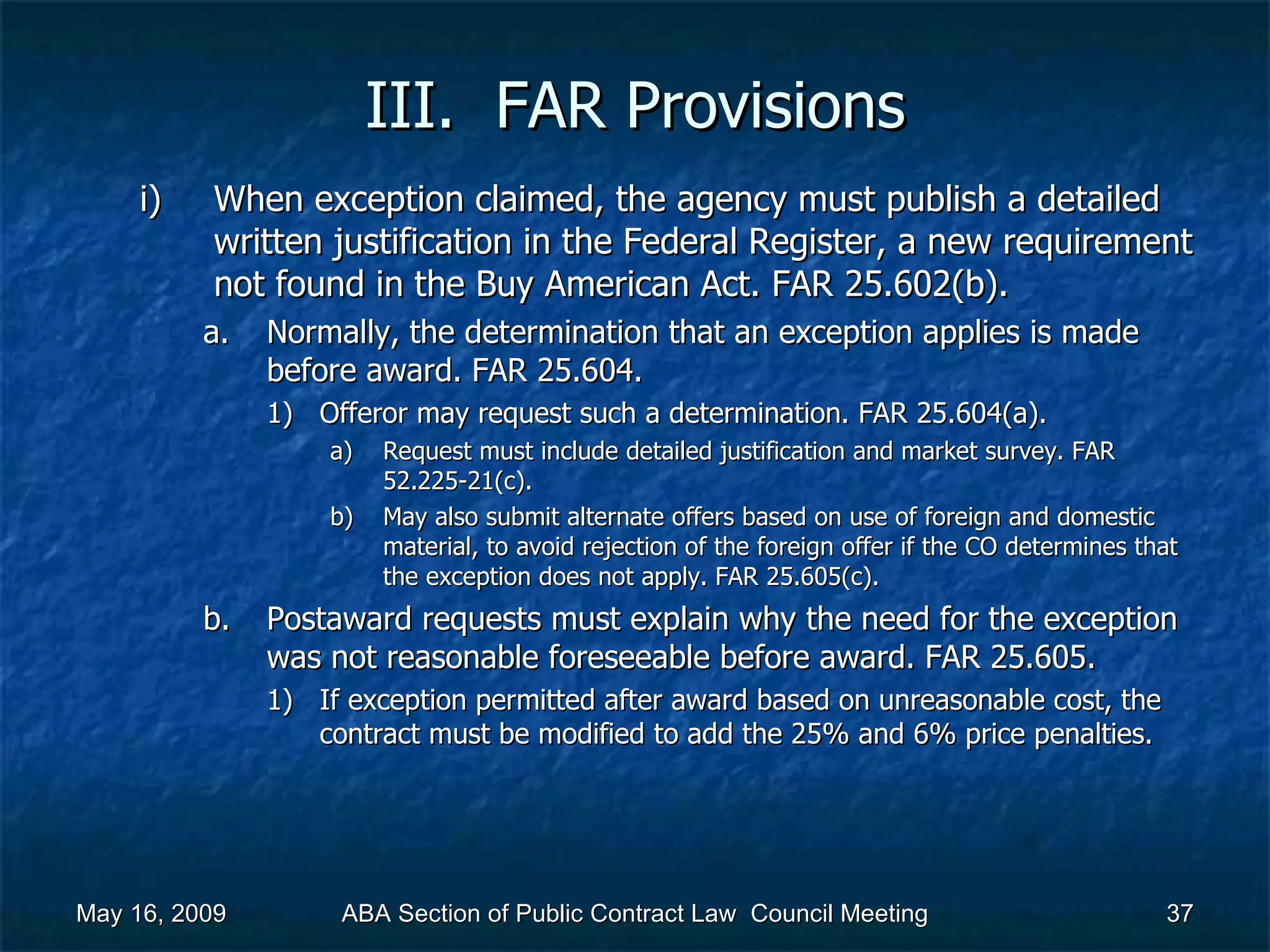 III.  FAR Provisions When exception claimed, the agency must publish a detailed written justification in the Federal Register, a new requirement not found in the Buy American Act. FAR 25.602(b).  Normally, the determination that an exception applies is made before award. FAR 25.604.  Offeror may request such a determination. FAR 25.604(a).  Request must include detailed justification and market survey. FAR 52.225-21(c).  May also submit alternate offers based on use of foreign and domestic material, to avoid rejection of the foreign offer if the CO determines that the exception does not apply. FAR 25.605(c).  Postaward requests must explain why the need for the exception was not reasonable foreseeable before award. FAR 25.605.  If exception permitted after award based on unreasonable cost, the contract must be modified to add the 25% and 6% price penalties.  May 16, 2009 ABA Section of Public Contract Law  Council Meeting 