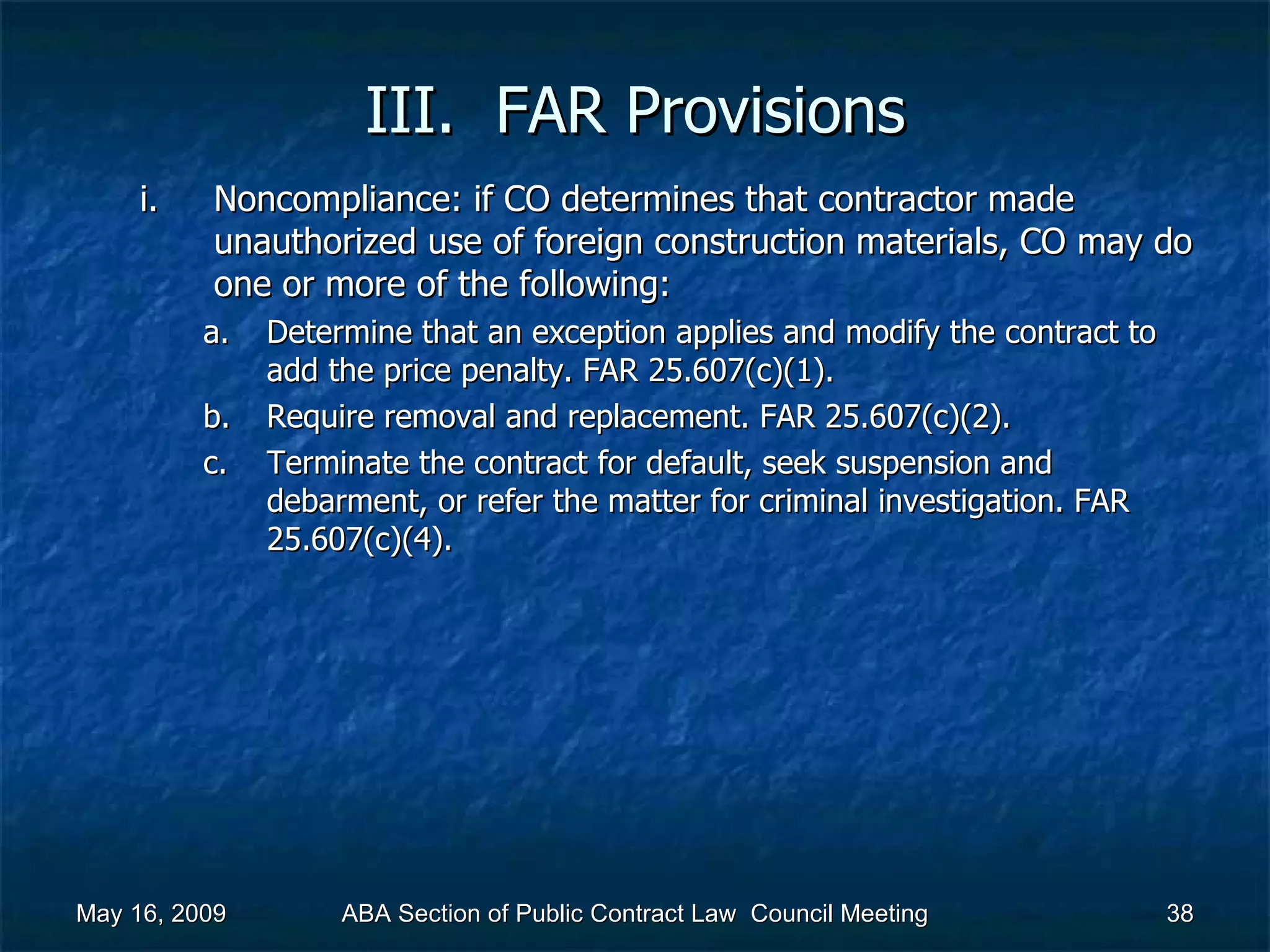 III.  FAR Provisions Noncompliance: if CO determines that contractor made unauthorized use of foreign construction materials, CO may do one or more of the following:  Determine that an exception applies and modify the contract to add the price penalty. FAR 25.607(c)(1). Require removal and replacement. FAR 25.607(c)(2). Terminate the contract for default, seek suspension and debarment, or refer the matter for criminal investigation. FAR 25.607(c)(4).  May 16, 2009 ABA Section of Public Contract Law  Council Meeting 