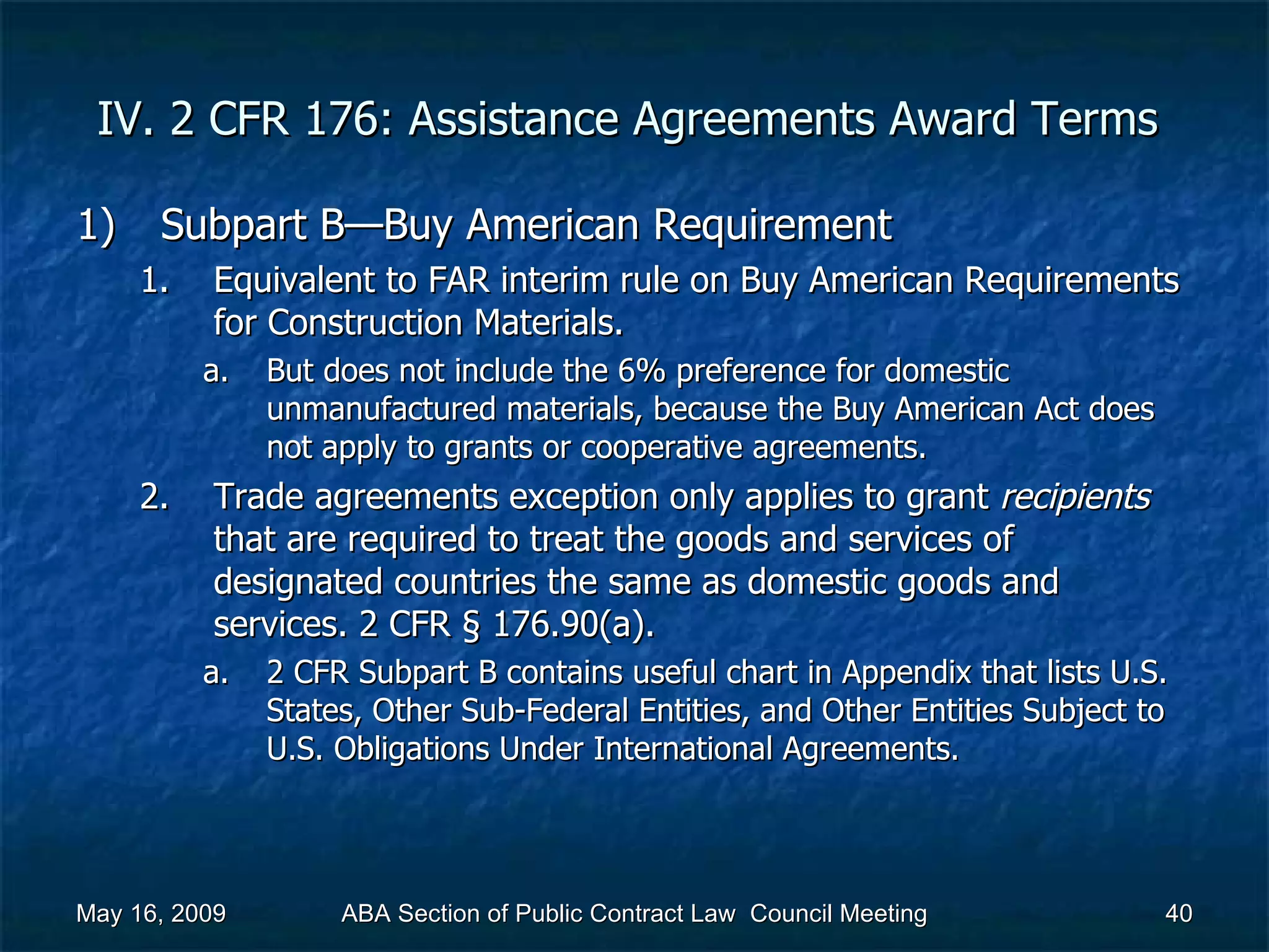 IV. 2 CFR 176: Assistance Agreements Award Terms  Subpart B—Buy American Requirement  Equivalent to FAR interim rule on Buy American Requirements for Construction Materials.  But does not include the 6% preference for domestic unmanufactured materials, because the Buy American Act does not apply to grants or cooperative agreements.  Trade agreements exception only applies to grant  recipients  that are required to treat the goods and services of designated countries the same as domestic goods and services. 2 CFR § 176.90(a).  2 CFR Subpart B contains useful chart in Appendix that lists U.S. States, Other Sub-Federal Entities, and Other Entities Subject to U.S. Obligations Under International Agreements.  May 16, 2009 ABA Section of Public Contract Law  Council Meeting 