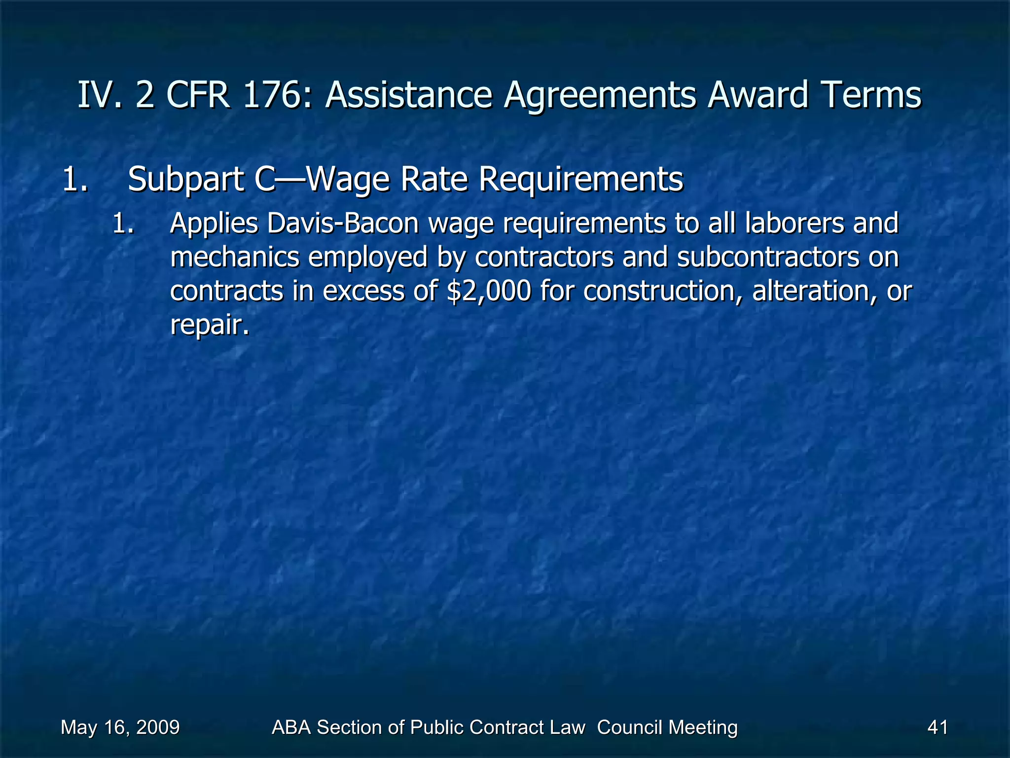 IV. 2 CFR 176: Assistance Agreements Award Terms  Subpart C—Wage Rate Requirements  Applies Davis-Bacon wage requirements to all laborers and mechanics employed by contractors and subcontractors on contracts in excess of $2,000 for construction, alteration, or repair.  May 16, 2009 ABA Section of Public Contract Law  Council Meeting 