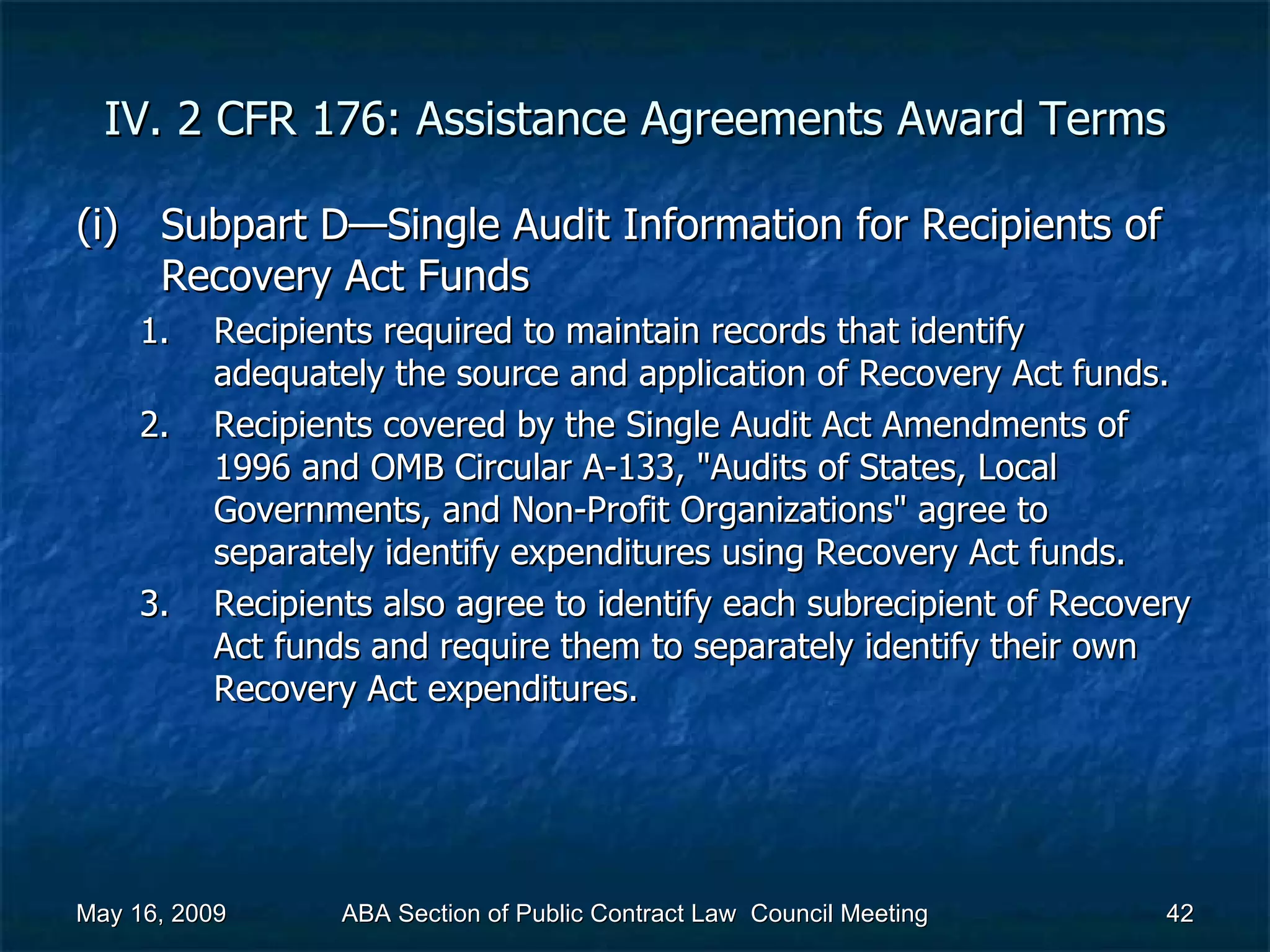 IV. 2 CFR 176: Assistance Agreements Award Terms Subpart D—Single Audit Information for Recipients of Recovery Act Funds  Recipients required to maintain records that identify adequately the source and application of Recovery Act funds. Recipients covered by the Single Audit Act Amendments of 1996 and OMB Circular A-133, &quot;Audits of States, Local Governments, and Non-Profit Organizations&quot; agree to separately identify expenditures using Recovery Act funds. Recipients also agree to identify each subrecipient of Recovery Act funds and require them to separately identify their own Recovery Act expenditures.  May 16, 2009 ABA Section of Public Contract Law  Council Meeting 