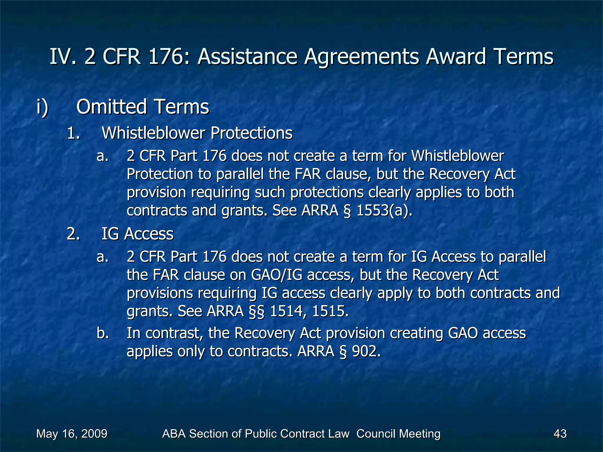 IV. 2 CFR 176: Assistance Agreements Award Terms Omitted Terms Whistleblower Protections 2 CFR Part 176 does not create a term for Whistleblower Protection to parallel the FAR clause, but the Recovery Act provision requiring such protections clearly applies to both contracts and grants. See ARRA § 1553(a).  IG Access 2 CFR Part 176 does not create a term for IG Access to parallel the FAR clause on GAO/IG access, but the Recovery Act provisions requiring IG access clearly apply to both contracts and grants. See ARRA §§ 1514, 1515. In contrast, the Recovery Act provision creating GAO access applies only to contracts. ARRA § 902.  May 16, 2009 ABA Section of Public Contract Law  Council Meeting 