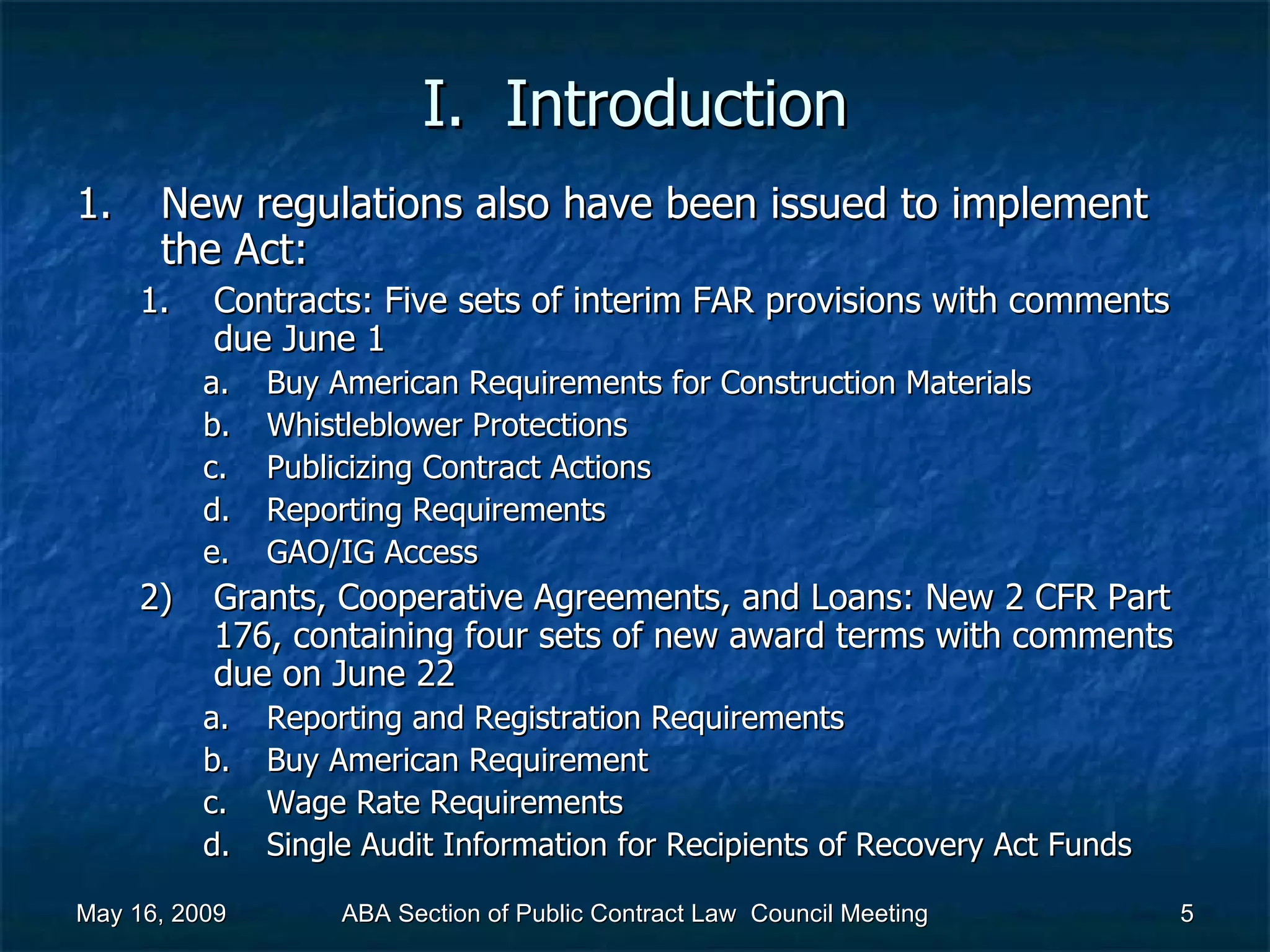 I.  Introduction New regulations also have been issued to implement the Act:  Contracts: Five sets of interim FAR provisions with comments due June 1  Buy American Requirements for Construction Materials Whistleblower Protections Publicizing Contract Actions Reporting Requirements GAO/IG Access Grants, Cooperative Agreements, and Loans: New 2 CFR Part 176, containing four sets of new award terms with comments due on June 22  Reporting and Registration Requirements Buy American Requirement Wage Rate Requirements Single Audit Information for Recipients of Recovery Act Funds May 16, 2009 ABA Section of Public Contract Law  Council Meeting 