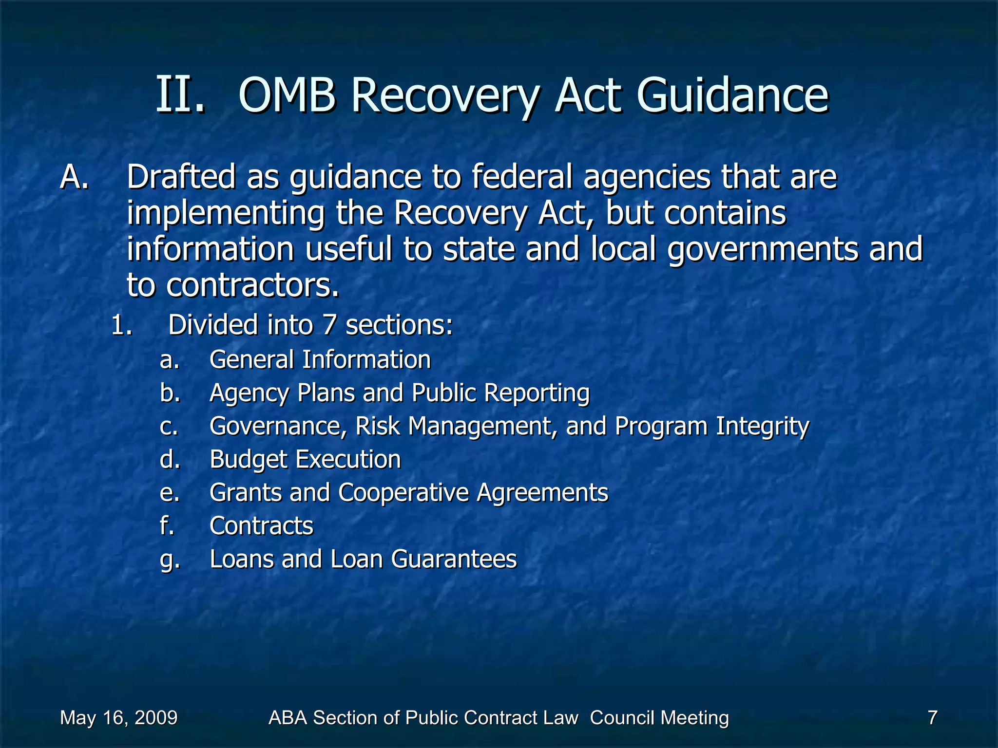 II.  OMB Recovery Act   Guidance  Drafted as guidance to federal agencies that are implementing the Recovery Act, but contains information useful to state and local governments and to contractors.  Divided into 7 sections: General Information Agency Plans and Public Reporting Governance, Risk Management, and Program Integrity Budget Execution Grants and Cooperative Agreements Contracts Loans and Loan Guarantees  May 16, 2009 ABA Section of Public Contract Law  Council Meeting 