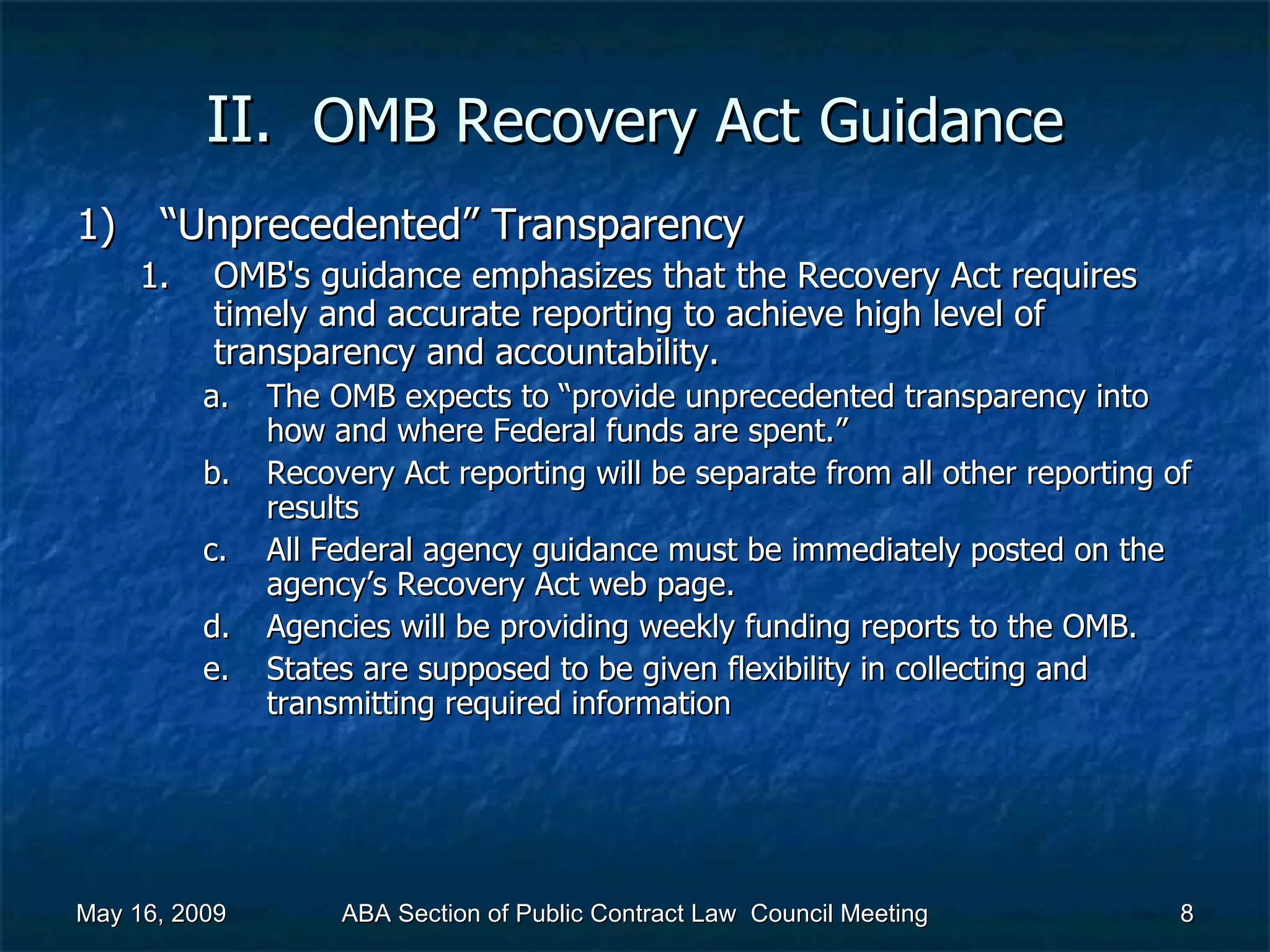 II.  OMB Recovery Act   Guidance “ Unprecedented” Transparency OMB's guidance emphasizes that the Recovery Act requires timely and accurate reporting to achieve high level of transparency and accountability.  The OMB expects to “provide unprecedented transparency into how and where Federal funds are spent.”  Recovery Act reporting will be separate from all other reporting of results All Federal agency guidance must be immediately posted on the agency’s Recovery Act web page. Agencies will be providing weekly funding reports to the OMB. States are supposed to be given flexibility in collecting and transmitting required information  May 16, 2009 ABA Section of Public Contract Law  Council Meeting 
