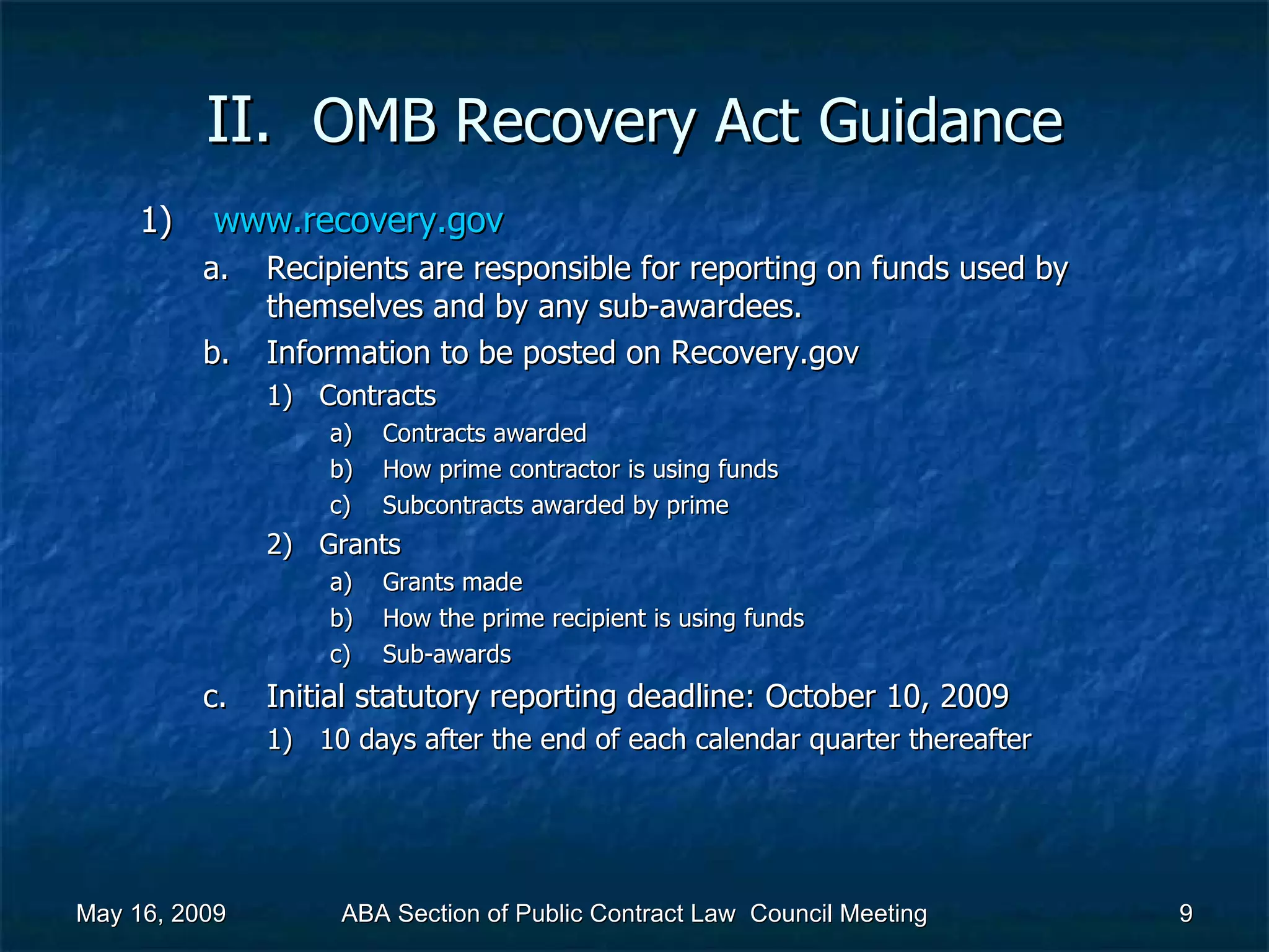 II.  OMB Recovery Act   Guidance www.recovery.gov   Recipients are responsible for reporting on funds used by themselves and by any sub-awardees. Information to be posted on Recovery.gov  Contracts Contracts awarded How prime contractor is using funds Subcontracts awarded by prime  Grants Grants made How the prime recipient is using funds Sub-awards Initial statutory reporting deadline: October 10, 2009 10 days after the end of each calendar quarter thereafter May 16, 2009 ABA Section of Public Contract Law  Council Meeting 