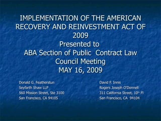 IMPLEMENTATION OF THE AMERICAN RECOVERY AND REINVESTMENT ACT OF 2009 Presented to  ABA Section of Public  Contract Law Council Meeting MAY 16, 2009 Donald G. Featherstun David F. Innis Seyfarth Shaw LLP Rogers Joseph O’Donnell 560 Mission Street, Ste 3100 311 California Street, 10 th  Fl San Francisco, CA 94105 San Francisco, CA  94104 