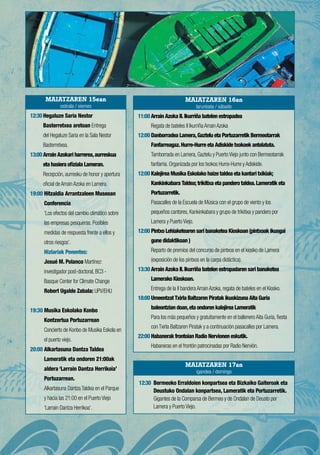 12:30Hegaluze Saria Nestor
Basterretxea aretoan Entrega
del Hegaluze Saria en la Sala Nestor
Basterretxea.
13:00Arrain Azokari harrerea,aurreskua
eta hasiera ofiziala Lameran.
Recepción, aurresku de honor y apertura
oficial de Arrain Azoka en Lamera.
19:00 Hitzaldia Arrantzaleen Museoan
Conferencia
‘Los efectos del cambio climático sobre
las empresas pesqueras. Posibles
medidas de respuesta frente a ellos y
otros riesgos’.
Hizlariak Ponentes:
Josué M. Polanco Martínez:
investigador post-doctoral, BC3 -
Basque Center for Climate Change
Robert Ugalde Zabala: UPV/EHU 
19:30 Musika Eskolako Konbo
Kontzertua Portuzarrean
Concierto de Konbo de Musika Eskola en
el puerto viejo.
20:00 Alkartasuna Dantza Taldea
Lameratik eta ondoren 21:00ak
aldera ‘Larrain Dantza Herrikoia’
Portuzarrean.
Alkartasuna Dantza Taldea en el Parque
y hacia las 21:00 en el Puerto Viejo
‘Larrain Dantza Herrikoa’.
12:30 Bermeoko Erraldoien konpartsea eta Bizkaiko Gaiteroak eta
Deustuko Ondalan konpartsea, Lameratik eta Portuzarretik.
Gigantes de la Comparsa de Bermeo y de Ondalan de Deusto por
Lamera y Puerto Viejo.
11:00Arrain Azoka II.Ikurriña batelen estropadea
Regata de bateles II Ikurriña Arrain Azoka
12:00 Danborradea Lamera,Gaztelu eta Portuzarretik Bermeotarrak
Fanfarreagaz.Hurre-Hurre eta Adiskide txokoek antolatuta.
Tamborrada en Lamera, Gaztelu y Puerto Viejo junto con Bermeotarrak
fanfarria. Organizada por los txokos Hurre-Hurre y Adiskide.
12:00 Kalejirea Musika Eskolako haize taldea eta kantari txikiak;
Kankinkabara Taldea; trikitixa eta pandero taldea.Lameratik eta
Portuzarretik.
Pasacalles de la Escuela de Música con el grupo de viento y los
pequeños cantores, Kankinkabara y grupo de trikitixa y pandero por
Lamera y Puerto Viejo.
12:00 Pintxo Lehiaketearen sari banaketea Kioskoan (pintxoak ikusgai
gune didaktikoan )
Reparto de premios del concurso de pintxos en el kiosko de Lamera
(exposición de los pintxos en la carpa didáctica).
13:30 Arrain Azoka II.Ikurriña batelen estropadaren sari banaketea
Lamerako Kioskoan.
Entrega de la II bandera Arrain Azoka, regata de bateles en el Kiosko.
18:00 Umeentzat Txirla Baltzaren Piratak ikuskizuna Aita Guria
baleontzian doan,eta ondoren kalejirea Lameratik
Para los más pequeños y gratuitamente en el ballenero Aita Guria, fiesta
con Txirla Baltzaren Piratak y a continuación pasacalles por Lamera.
22:00 Habanerak frontoian Radio Nervionen eskutik.
Habaneras en el frontón patrocinadas por Radio Nervión.
MAIATZAREN 15ean
ostirala / viernes
MAIATZAREN 17an
igandea / domingo
MAIATZAREN 16an
larunbata / sábado
 