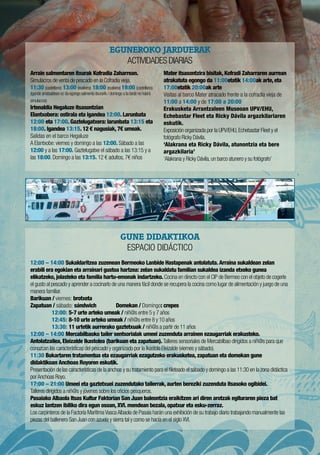 GUNE DIDAKTIKOA
ESPACIO DIDÁCTICO
12:00 – 14:00 Sukaldaritzea zuzenean Bermeoko Lanbide Hastapenak antolatuta. Arraina sukaldean zelan
erabili era egokian eta arrainari gustoa hartzea: zelan sukaldatu familian sukaldea izanda etxeko gunea
elikatzeko, jolasteko eta familia hartu-emonak indartzeko. Cocina en directo con el CIP de Bermeo con el objeto de cogerle
el gusto al pescado y aprender a cocinarlo de una manera fácil donde se recupera la cocina como lugar de alimentación y juego de una
manera familiar.
Barikuan / viernes: brotxeta
Zapatuan / sábado: sándwich	 Domekan / Domingo: crepes
	 12:00: 5-7 urte arteko umeak / niñ@s entre 5 y 7 años
	 12:45: 8-10 urte arteko umeak / niñ@s entre 8 y 10 años
	 13:30: 11 urtetik aurrerako gaztetxuak / niñ@s a partir de 11 años
12:00 – 14:00 Mercabilbaoko tailer sentsorialak umeei zuzenduta arrainen ezaugarriak erakusteko.
Antolatzailea, Eleizalde Ikastolea (barikuan eta zapatuan). Talleres sensoriales de Mercabilbao dirigidos a niñ@s para que
conozcan las características del pescado y organizado por la Ikastola Eleizalde (viernes y sábado).
11:30 Bokartaren tratamentua eta ezaugarriak ezagutzeko erakusketea, zapatuan eta domekan gune
didaktikoan Anchoas Royoren eskutik.
Presentación de las características de la anchoa y su tratamiento para el fileteado el sábado y domingo a las 11:30 en la zona didáctica
porAnchoas Royo.
17:00 – 21:00 Umeei eta gaztetxuei zuzendutako tailerrak, aurten bereziki zuzenduta itsasoko ogibidei.
Talleres dirigidos a niñ@s y jóvenes sobre los oficios pesqueros.
Pasaiako Albaola Itsas Kultur Faktorian San Juan baleontzia eraikitzen ari diren arotzak egituraren pieza bat
eskuz lantzen ibiliko dira egun osoan, XVI. mendean bezala, opatxur eta esku-zerraz.
Los carpinteros de la Factoría MarítimaVascaAlbaola de Pasaia harán una exhibición de su trabajo diario trabajando manualmente las
piezas del ballenero San Juan con azuela y sierra tal y como se hacía en el siglo XVI. 
Arrain salmentaren itxurak Kofradia Zaharrean.
Simulacros de venta de pescado en la Cofradía vieja.
11:30 (castellano) 13:00 (euskera) 18:00 (euskera) 19:00 (castellano)
(igande arratsaldean ez da egongo salmenta itxurarik / domingo a la tarde no habrá
simulacros)
Irtenaldia Hegaluze itsasontzian
Elantxobera: ostirala eta igandea 12:00. Larunbata
12:00 eta 17:00. Gaztelugatxera: larunbata 13:15 eta
18:00. Igandea 13:15. 12 € nagusiak, 7€ umeak.
Salidas en el barco Hegaluze
A Elantxobe: viernes y domingo a las 12:00. Sábado a las
12:00 y a las 17:00. Gaztelugatxe el sábado a las 13:15 y a
las 18:00. Domingo a las 13:15. 12 € adultos, 7€ niños
Mater itsasontzira bisitak, Kofradi Zaharraren aurrean
atrakatuta egongo da 11:00etatik 14:00ak arte, eta
17:00etatik 20:00ak arte
Visitas al barco Mater atracado frente a la cofradía vieja de
11:00 a 14:00 y de 17:00 a 20:00
Erakusketa Arrantzaleen Museoan UPV/EHU,
Echebastar Fleet eta Ricky Dávila argazkilariaren
eskutik.
Exposición organizada por la UPV/EHU,Echebastar Fleet y el
fotógrafo Ricky Dávila.
‘Alakrana eta Ricky Dávila, atunontzia eta bere
argazkilaria’
‘Alakrana y Ricky Dávila,un barco atunero y su fotógrafo’
EGUNEROKO JARDUERAK
Actividades Diarias
 