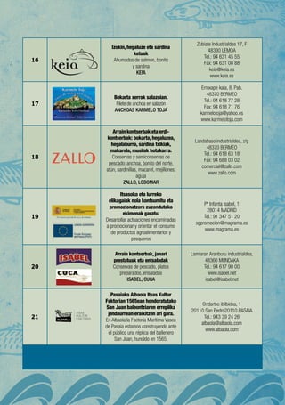 16
Izokin, hegaluze eta sardina
ketuak
Ahumados de salmón, bonito
y sardina
KEIA
Zubiate Industrialdea 17, F
48330 LEMOA
Tel.: 94 631 45 55
Fax: 94 631 00 88
keia@keia.es
www.keia.es
17
Bokarta xerrak salazoian.
Filete de anchoa en salazón
ANCHOAS KARMELO TOJA
Erroxape kaia, 8. Pab.
48370 BERMEO
Tel.: 94 618 77 28
Fax: 94 618 71 76
karmelotoja@yahoo.es
www.karmelotoja.com
18
Arrain kontserbak eta erdi-
kontserbak: bokarta, hegaluzea,
hegalaburra, sardina txikiak,
makarela, musilak botakarra.
Conservas y semiconservas de
pescado: anchoa, bonito del norte,
atún, sardinillas, macarel, mejillones,
aguja
ZALLO, LOBOMAR
Landabaso industrialdea, z/g
48370 BERMEO
Tel.: 94 618 63 18
Fax: 94 688 03 02
comercial@zallo.com
www.zallo.com
19
Itsasoko eta lurreko
elikagaiak nola kontsumitu eta
promozionatzera zuzendutako
ekimenak garatu.
Desarrollar actuaciones encaminadas
a promocionar y orientar el consumo
de productos agroalimentarios y
pesqueros
Pº Infanta Isabel, 1
28014 Madrid
Tel.: 91 347 51 20
sgpromocion@magrama.es
www.magrama.es
20
Arrain kontserbak, janari
prestatuak eta entsaladak
Conservas de pescado, platos
preparados, ensaladas
ISABEL, CUCA
Lamiaran Aranburu industrialdea,
48360 MUNDAKA
Tel.: 94 617 90 00
www.isabel.net
isabel@isabel.net
21
Pasaiako Albaola Itsas Kultur
Faktorian 1565ean hondoratutako
San Juan baleontziaren erreplika
jendaurrean eraikitzen ari gara.
En Albaola la Factoría Marítima Vasca
de Pasaia estamos construyendo ante
el público una réplica del ballenero
San Juan, hundido en 1565.
Ondartxo ibilbidea, 1
20110 San Pedro20110 PASAIA
Tel.: 943 39 24 26
albaola@albaola.com
www.albaola.com
 