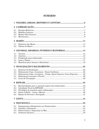 2
SUMÁRIO
1 VELEIRO, ARRAIS, MESTRES E CAPITÃES .......................................... 6
2 A EMBARCAÇÃO............................................................................................ 7
2.1 Direções Relativas......................................................................................................7
2.2 Medidas Lineares.......................................................................................................8
2.3 Medias Não-Lineares.................................................................................................8
2.4 Movimentos ................................................................................................................9
3 MARÉS............................................................................................................ 11
3.1 Dinâmica das Marés ................................................................................................11
3.2 Tábuas de Marés......................................................................................................13
4 ANCORAS, AMARRAS, FUNDEIO E MANOBRAS ................................ 14
4.1 Âncoras.....................................................................................................................14
4.2 Amarras....................................................................................................................15
4.3 Fundeando uma embarcação...................................................................................15
4.4 Leme e Espias ..........................................................................................................17
4.5 Manobras para Atracar e Desatracar .....................................................................19
5 SINALIZAÇÃO E BALIZAMENTO ............................................................ 22
5.1 Sistemas de Sinalização ..........................................................................................22
5.2 Balizamento Cego e Luminoso - Sinais Cardinais .................................................25
5.3 Balizamento Cego e Luminoso – Perigo, Águas Seguras, Casos Especiais ..........26
5.4 Balizamento Lacustre e Fluvial ..............................................................................26
5.5 Luzes de Navegação.................................................................................................29
6 RIPEAM.......................................................................................................... 35
6.1 Recomendações para a operação segura das embarcações ....................................35
6.2 Introdução Geral ao RIPEAM .................................................................................37
6.3 Privilégios de manobra entre embarcações ............................................................37
6.4 Sinais à Bordo – Luzes e Marcas ............................................................................39
6.5 Regras de Governo e Navegação .............................................................................41
7 LESTA............................................................................................................. 44
8 SEGURANÇA................................................................................................. 53
8.1 Equipamentos Obrigatórios nas Embarcações.......................................................53
8.2 Incêndio e Extintores...............................................................................................53
8.3 Sobrevivência e Segurança no Mar.........................................................................54
8.4 Primeiros Socorros...................................................................................................55
 