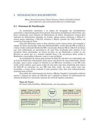5 SINALIZAÇÃO E BALIZAMENTO
Bóias, Sinais Luminosos, Sinais Sonoros, Sinais utilizados à bordo
para informar o que esta acontecendo com a embarcação
5.1 Sistemas de Sinalização
As sinalizações marítimas e as regras de navegação são mundialmente
controlada e admnistrada pela International Association of Lighthouse Autorithies, que
ficou comnhecido como Sistema de Balizamento da IALA. Atualmente existem dois
sistemas de balizamente adotados no mundo, alguns países adotaram o IALA-A e
outros países adotaram o IALA-B, inclusive o Brasil, quando em 1982 assinou um
acordo na Conveção de Paris.
Uma das diferenças entre os dois sistemas, entre outras coisas, por exemplo, é
adoção de bóias encarandas indicando Bombordo-BB e verdes Boreste-BE no IALA-A,
e bóias verdes indicando Bombordo-BB e encarnadas Boreste-BE no IALA-B, de forma
que uma embarcação ao aproximar-se de uma baía sinalizada pelo sistema A irá
encontrar bóias encarnadas, ao entrar na baía, ao seu Bombordo e verdes ao seu
Boreste, ao passo que se o sistema adotado fosse o B, encontraria bóias verdes à
Bombordo e encarnadas à Boreste, como é o caso do Brasil.
As sinalizações de canais pelo sistema da IALA-B, não deve ser confundida com
as luzes de bordo das embarcações. Para quem está dentro de uma embarcação, olhado
da popa para a proa, sempre se referirá ao seu BB como vermelho e a seu BE como
verde, muito embora, para quem venha do mar para uma baia sinalizada pela regras
da IALA-B vá encontrar no seu BB uma bóia verde. As cores estão como que
invertidas, o causa muita confusão à uma primeira vista. Isto será suficientemente
ilustrado mais a frente.
Para efeito de conhecimentos de Arrias e Mestre Amador é necessário conhecer
apenas o sistema de regras da IALA-B, que é adotado no Brasil. O conhecimento do
sistema da IALA-A é necessário somente aos nível de capitães amadores.
Tipos de Sinais
Os sinais estão divididos, didaticamente, em cinco grupos, a saber
Tipos de
Sinais
Perigo Isolado – Indicam um
ponto preciso em torno do qual
há riscos à navegação
Cardinais – Divide uma região
em quadrantes(N-S-E-W), e
indica em qual quadrante as
águas são mais seguras
Especiais – sinalizam uma
condição especial ou que
oferece um certo risco não
prevista numa carta náutica
Águas Seguras – indicam
um ponto preciso em torno do
qual as águas são seguras
Laterais – Indicam um sentido
de balizamento, definindo os
lados de BB e BE de uma rota
22
 