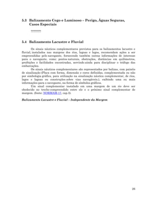 26
5.3 Balizamento Cego e Luminoso – Perigo, Águas Seguras,
Casos Especiais
????????
5.4 Balizamento Lacustre e Fluvial
Os sinais náuticos complementares previstos para os balizamentos lacustre e
fluvial, instalados nas margens dos rios, lagoas e lagos, recomendam ações a ser
empreendidas pelo navegante, fornecendo também outras informações de interesse
para o navegante, como: pontos naturais, obstruções, distâncias em quilômetros,
proibições e facilidades encontradas, servindo ainda para disciplinar o tráfego das
embarcações.
Os sinais náuticos complementares são representados por balizas, com painéis
de sinalização (Placa com forma, dimensão e cores definidas, complementada ou não
por simbologia gráfica, para utilização na sinalização náutica complementar, de rios,
lagos e lagoas ou construções sobre vias navegáveis.), exibindo uma ou mais
informações para o navegante, na forma de símbolos gráficos.
Um sinal complementar instalado em uma margem de um rio deve ser
obedecido no trecho compreendido entre ele e o próximo sinal complementar de
margem. (fonte: NORMAM-17, cap.3).
Balizamento Lacustre e Fluvial – Independente da Margem
 