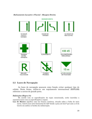 Balizamento Lacustre e Fluvial – Margem Direita
5.5 Luzes de Navegação
As luzes de navegação possuem como função evitar qualquer tipo de
colisão. Desta forma, utiliza-se um regulamento internacional (RIPEAM)
referente a navios de grande porte.
Definições (Regra 21)
De acordo com as especificações da regra mencionada, serão inseridas a
seguintes luzes com as especificações a seguir.
Luz de Mastro significa uma luz branca contínua, situada sobre a linha de meio
navio, visível num setor horizontal de 2250 desde a proa até 22.50 por ante a ré do
través em ambos os bordos da embarcação;
29
 