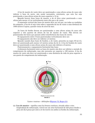 A luz de mastro de vante deve ser posicionada a uma altura acima do casco não
inferior à boca do navio, não sendo necessário, entretanto, que esta luz seja
posicionada a uma altura acima do casco superior a 12 m;
Quando houver duas luzes de mastro, a de ré deve estar posicionada a uma
altura pelo menos 4,5 m verticalmente mais alta que a de vante;
A separação vertical das luzes de mastro deve ser tal que, em todas as condições
de compasso, a luz de ré seja vista sobre e separada da luz de vante a uma distância de
1000 metros d aproa, quando vistas do nível do mar;
As luzes de bordos devem ser posicionadas a uma altura acima do casco não
superior a três quartos da altura da luz de mastro de vante. Não devem ser
posicionadas tão baixo que possam sofrer interferência das luzes de convés.
O espaçamento entre 3 luzes posicionadas verticalmente deve ser:
O espaçamento não deve ser inferior a 2 metros;
Quando usando duas luzes de fundeio, a de vante, prescrita na regra 30 (a) (1),
deve ser posicionada pelo menos 4,5 metros acima da de ré. A luz de fundeio de vante
deve ser posicionada a uma altura acima do casco não inferior a 6 metros.
Posicionamento e espaçamento horizontal das luzes
A distancia horizontal entre as luzes de mastro não deve ser inferior a metade do
comprimento da embarcação, mas não necessita ser superior a 100 metros. A luz de
mastro de vante não deve ser posicionada a uma distância da roda de proa superior a
um quarto do comprimento da embarcação.
Luzes e marcas – definições (Ripeam 72, Regra 21)
(a)- Luz de mastro – significa uma luz branca contínua, situada sobre o eixo
longitudinal da embarcação, visível em um setor horizontal de 225 graus desdes a
proa até 22,5 graus por ante-a-ré do través em ambos os bordos da embarcação.
33
 