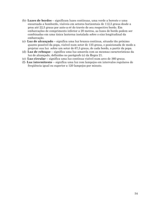 34
(b)- Luzes de bordos – significam luzes contínuas, uma verde a boreste e uma
encarnada a bombordo, visíveis em setores horizontais de 112,5 graus desde a
proa até 22,5 graus por ante-a-ré do través de seu respectivo bordo. Em
embarcações de comprimento inferior a 20 metros, as luzes de bordo podem ser
combinadas em uma única lanterna instalada sobre o eixo longitudinal da
embarcação.
(c)- Luz de alcançado – significa uma luz branca contínua, situada tão próximo
quanto possível da popa, visível num setor de 135 graus, e posicionada de modo a
projetar sua luz sobre um setor de 67,5 graus, de cada bordo, a partir da popa.
(d)- Luz de reboque – significa uma luz amarela com as mesmas características da
luz de alcançado, definidas no parágrafo (c) da Regra 21.
(e)- Luz circular – significa uma luz contínua visível num arco de 360 graus.
(f)- Luz intermitente – significa uma luz com lampejos em intervalos regulares de
freqüência igual ou superior a 120 lampejos por minuto.
 