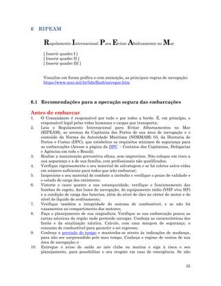35
6 RIPEAM
Regulamento Internacional Para Evitar Abalroamento no Mar
[ Inserir quadro I ]
[ Inserir quadro II ]
[ Inserir quadro III ]
Visualize em forma gráfica e com animação, as principais regras de navegação:
https://www.mar.mil.br/5dn/flash/navegue.htm
6.1 Recomendações para a operação segura das embarcações
Antes de embarcar
1. O Comandante é responsável por tudo e por todos a bordo. É, em princípio, o
responsável legal pelas vidas humanas e cargas que transporta;
2. Leia o Regulamento Internacional para Evitar Albaroamentos no Mar
(RIPEAM), as normas da Capitania dos Portos de sua área de navegação e o
conteúdo da Norma da Autoridade Marítima (NORMAM) 03, da Diretoria de
Portos e Costas (DPC), que estabelece os requisitos mínimos de segurança para
as embarcações (Acesse a página da DPC - Contatos das Capitanias, Delegacias
e Agências em todo o Brasil);
3. Realize a manutenção preventiva eficaz, sem improvisos. Não coloque em risco a
sua segurança e a de sua família, com profissionais não qualificados;
4. Verifique rigorosamente o seu material de salvatagem e se há coletes salva-vidas
em número suficiente para todos que irão embarcar;
5. Inspecione o seu material de combate a incêndio e verifique o prazo de validade e
o estado de carga dos extintores;
6. Vistorie o casco quanto a sua estanqueidade, verifique o funcionamento das
bombas de esgoto, das luzes de navegação, do equipamento rádio (VHF e/ou HF)
e a condição de carga das baterias, além do nível de óleo no cárter do motor e do
nível do líquido de resfriamento;
7. Verifique também a integridade do sistema de combustível, e se não há
vazamentos no compartimento dos motores;
8. Faça o planejamento de sua singradura. Verifique se sua embarcação possui as
cartas náuticas da região onde pretende navegar. Conheça as características dos
faróis e da sinalização náutica. Calcule, com uma margem de segurança, o
consumo de combustível para garantir o sei regresso;
9. Conheça a previsão do tempo e mantenha-se atento às indicações de mudança,
para não ser surpreendido pelo mau tempo. Conheça o regime de ventos de sua
área de navegação; e
10. Entregue o aviso de saída ao iate clube ou marina e siga à risca o seu
planejamento, para possibilitar o seu resgate em caso de emergência. Se não
 