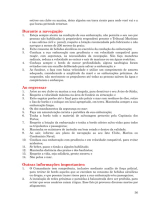 36
estiver em clube ou marina, deixe alguém em terra ciente para onde você vai e a
que horas pretende retornar.
Durante a navegação
1. Esteja sempre atento na condução de sua embarcação, não permita o seu uso por
pessoas não habilitadas (o proprietário responderá perante o Tribunal Marítimo
e nas esferas civil e penal), respeite a lotação recomendada pelo fabricante e não
navegue a menos de 200 metros da praia;
2. Evite consumo de bebidas alcoólicas no exercício da condução da embarcação;
3. Conduza a sua embarcação com prudência e em velocidade compatível para
reagir, com segurança, às necessidades da navegação. Não faça manobras
radicais, reduza a velocidade ao entrar e sair de marinas ou em águas restritas;
4. Conheça sempre o bordo de menor profundidade, alguns naufrágios foram
evitados com um encalhe deliberado para salvar a embarcação; e
5. Ao fundear, o faça com baixa velocidade e utilize um comprimento de amarra
adequado, considerando a amplitude da maré e as embarcações próximas. Ao
suspender, não movimente os propulsores até todas as pessoas saírem da água e
completarem o embarque.
Ao regressar
1. Avise ao seu clube ou marina a sua chegada, para desativar o seu Aviso de Sáida;
2. Respeite a velocidade máxima na área de fundeio ou atracação; e
3. Evite esgotar porões até o final para não poluir o mar com resíduos de óleo, retire
o lixo de bordo e o coloque em local apropriado, em terra. Mantenha sempre a sua
embarcação limpa.
4. Os dez mandamentos da segurança no mar:
5. Faça um amanutenção correta e periódica da sua embarcação;
6. Tenha a bordo todo o material de salvatagem prescrito pela Capitania dos
Portos;
7. Respeite a lotação da embarcação e tenha a bordo coletes salva-vidas para todos
os tripulantes e passageiros;
8. Mantenha os extintores de incêndio em bom estado e dentro da validade;
9. Ao sair, informe seu plano de navegação ao seu Iate Clube, Marina ou
Condomínio Naval;
10. Conduza sua embarcação com prudência e em velocidade compatível, para evitar
acidentes;
11. Se beber, passe o timão a alguém habilitado;
12. Mantenha distância das praias e dos banhistas;
13. Respeite a vida, seja solidário, preste socorro; e
14. Não polua o mar.
Outras informações importantes:
1. O Comandante tem competência, inclusive mediante auxílio de força policial,
para retirar de bordo aqueles que se excedam no consumo de bebidas alcoólicas
ou drogas, e que possam trazer riscos para a sua embarcação e/ou passageiros;
2. A instalação de redes próximas e paralelas à balaustrada deve ser proibida, para
evitar que seus usuários caiam n’água. Esse fato já provocou diversas mortes por
afogamento;
 