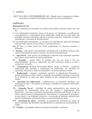44
7 LESTA
LEI Nº 9.537, DE 11 DE DEZEMBRO DE 1997 – Dispõe sobre a segurança do tráfego
aquaviário em águas sob jurisdição nacional e dá outras providências.
CAPÍTULO I
Disposições Gerais
Art. 1º A segurança da navegação, nas águas sob jurisdição nacional, rege-se por esta
Lei.
§ 1º As embarcações brasileiras, exceto as de guerra, os tripulantes, os profissionais
não-tripulantes e os passageiros nelas embarcados, ainda que fora das águas sob
jurisdição nacional, continuam sujeitos ao previsto nesta Lei, respeitada, em águas
estrangeiras, a soberania do Estado costeiro.
§ 2º As embarcações estrangeiras e as aeronaves na superfície das águas sob jurisdição
nacional estão sujeitas, no que couber, ao previsto nesta Lei.
Art. 2º Para os efeitos desta Lei, ficam estabelecidos os seguintes conceitos e
definições:
I – Amador - todo aquele com habilitação certificada pela autoridade marítima para
operar embarcações de esporte e recreio, em caráter não-profissional;
II – Aquaviário - todo aquele com habilitação certificada pela autoridade marítima
para operar embarcações em caráter profissional;
III – Armador – pessoa física ou jurídica que, em seu nome e sob sua
responsabilidade, apresta a embarcação com fins comerciais, pondo-a ou não a
navegar por sua conta;
IV – Comandante (também denominado Mestre, Arrais ou Patrão) – tripulante
responsável pela operação e manutenção de embarcação, em condições de
segurança, extensivas à carga, aos tripulantes e às demais pessoas a bordo;
V – Embarcação – qualquer construção, inclusive as plataformas flutuantes e,
quando rebocadas, as fixas, sujeita a inscrição na autoridade marítima e suscetível
de se locomover na água, por meios próprios ou não, transportando pessoas ou
cargas;
VI – Inscrição da embarcação – cadastramento na autoridade marítima, com
atribuição do nome e do número de inscrição e expedição do respectivo documento
de inscrição;
VII – Inspeção Naval – atividade de cunho administrativo, que consiste na
fiscalização do cumprimento desta Lei, das normas e regulamentos dela
decorrentes, e dos atos e resoluções internacionais ratificados pelo Brasil, no que se
refere exclusivamente à salvaguarda da vida humana e à segurança da navegação,
no mar aberto e em hidrovias interiores, e à prevenção da poluição ambiental por
parte de embarcações, plataformas fixas ou suas instalações de apoio;
VIII – Instalação de apoio – instalação ou equipamento, localizado nas águas, de
apoio à execução das atividades nas plataformas ou terminais de movimentação de
cargas;
IX – Lotação – quantidade máxima de pessoas autorizadas a embarcar;
 