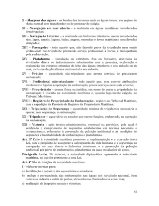 45
X – Margens das águas – as bordas dos terrenos onde as águas tocam, em regime de
cheia normal sem transbordar ou de preamar de sizígia;
XI – Navegação em mar aberto – a realizada em águas marítimas consideradas
desabrigadas;
XII – Navegação Interior – a realizada em hidrovias interiores, assim considerados
rios, lagos, canais, lagoas, baías, angras, enseadas e áreas marítimas consideradas
abrigadas;
XIII – Passageiro - todo aquele que, não fazendo parte da tripulação nem sendo
profissional não-tripulante prestando serviço profissional a bordo, é transportado
pela embarcação;
XIV – Plataforma – instalação ou estrutura, fixa ou flutuante, destinada às
atividades direta ou indiretamente relacionadas com a pesquisa, exploração e
explotação dos recursos oriundos do leito das águas interiores e seu subsolo ou do
mar, inclusive da plataforma continental e seu subsolo;
XV – Prático – aquaviário não-tripulante que presta serviços de praticagem
embarcado;
XVI – Profissional não-tripulante – todo aquele que, sem exercer atribuições
diretamente ligadas à operação da embarcação, presta serviços eventuais a bordo;
XVII – Proprietário – pessoa física ou jurídica, em nome de quem a propriedade da
embarcação é inscrita na autoridade marítima e, quando legalmente exigido, no
Tribunal Marítimo;
XVIII – Registro de Propriedade da Embarcação - registro no Tribunal Marítimo,
com a expedição da Provisão de Registro da Propriedade Marítima;
XIX – Tripulação de Segurança – quantidade mínima de tripulantes necessária a
operar, com segurança, a embarcação;
XX – Tripulante – aquaviário ou amador que exerce funções, embarcado, na operação
da embarcação;
XXI – Vistoria - ação técnico-administrativa, eventual ou periódica, pela qual é
verificado o cumprimento de requisitos estabelecidos em normas nacionais e
internacionais, referentes à prevenção da poluição ambiental e às condições de
segurança e habitabilidade de embarcações e plataformas.
Art. 3º Cabe à autoridade marítima promover a implementação e a execução desta
Lei, com o propósito de assegurar a salvaguarda da vida humana e a segurança da
navegação, no mar aberto e hidrovias interiores, e a prevenção da poluição
ambiental por parte de embarcações, plataformas ou suas instalações de apoio.
Parágrafo único. No exterior, a autoridade diplomática representa a autoridade
marítima, no que for pertinente a esta Lei.
Art. 4º São atribuições da autoridade marítima:
I – elaborar normas para:
a) habilitação e cadastro dos aquaviários e amadores;
b) tráfego e permanência das embarcações nas águas sob jurisdição nacional, bem
como sua entrada e saída de portos, atracadouros, fundeadouros e marinas;
c) realização de inspeções navais e vistorias;
 
