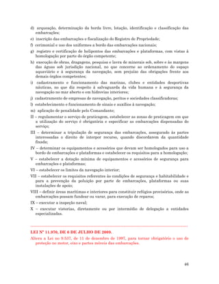 46
d) arqueação, determinação da borda livre, lotação, identificação e classificação das
embarcações;
e) inscrição das embarcações e fiscalização do Registro de Propriedade;
f) cerimonial e uso dos uniformes a bordo das embarcações nacionais;
g) registro e certificação de helipontos das embarcações e plataformas, com vistas à
homologação por parte do órgão competente;
h) execução de obras, dragagens, pesquisa e lavra de minerais sob, sobre e às margens
das águas sob jurisdição nacional, no que concerne ao ordenamento do espaço
aquaviário e à segurança da navegação, sem prejuízo das obrigações frente aos
demais órgãos competentes;
i) cadastramento e funcionamento das marinas, clubes e entidades desportivas
náuticas, no que diz respeito à salvaguarda da vida humana e à segurança da
navegação no mar aberto e em hidrovias interiores;
j) cadastramento de empresas de navegação, peritos e sociedades classificadoras;
l) estabelecimento e funcionamento de sinais e auxílios à navegação;
m) aplicação de penalidade pelo Comandante;
II – regulamentar o serviço de praticagem, estabelecer as zonas de praticagem em que
a utilização do serviço é obrigatória e especificar as embarcações dispensadas do
serviço;
III – determinar a tripulação de segurança das embarcações, assegurado às partes
interessadas o direito de interpor recurso, quando discordarem da quantidade
fixada;
IV – determinar os equipamentos e acessórios que devam ser homologados para uso a
bordo de embarcações e plataformas e estabelecer os requisitos para a homologação;
V – estabelecer a dotação mínima de equipamentos e acessórios de segurança para
embarcações e plataformas;
VI – estabelecer os limites da navegação interior;
VII – estabelecer os requisitos referentes às condições de segurança e habitabilidade e
para a prevenção da poluição por parte de embarcações, plataformas ou suas
instalações de apoio;
VIII – definir áreas marítimas e interiores para constituir refúgios provisórios, onde as
embarcações possam fundear ou varar, para execução de reparos;
IX – executar a inspeção naval;
X – executar vistorias, diretamente ou por intermédio de delegação a entidades
especializadas.
------------------------------------------------------------------------------------------------------------------------
LEI Nº 11.970, DE 6 DE JULHO DE 2009.
Altera a Lei no 9.537, de 11 de dezembro de 1997, para tornar obrigatório o uso de
proteção no motor, eixo e partes móveis das embarcações.
 