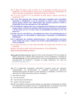 47
Art. 1o Esta Lei altera a Lei no 9.537, de 11 de dezembro de 1997, para tornar
obrigatório o uso de proteção no motor, eixo e partes móveis das embarcações, de
forma a proteger os passageiros e tripulações do risco de acidentes.
Art. 2o A Lei no 9.537, de 11 de dezembro de 1997, passa a vigorar acrescida do
seguinte art. 4º-A:
“Art. 4º-A. Sem prejuízo das normas adicionais expedidas pela autoridade
marítima, é obrigatório o uso de proteção no motor, eixo e quaisquer
outras partes móveis das embarcações que possam promover riscos à
integridade física dos passageiros e da tripulação.
§ 1o O tráfego de embarcação sem o cumprimento do disposto no caput deste
artigo sujeita o infrator às medidas administrativas previstas nos incisos I
e II do caput do art. 16, bem como às penalidades previstas no art. 25,
desta Lei.
§ 2o Em caso de reincidência, a penalidade de multa será multiplicada por 3
(três), além de ser apreendida a embarcação e cancelado o certificado de
habilitação.
§ 3o A aplicação das medidas administrativas e das penalidades previstas
neste artigo não exime o infrator da devida responsabilização nas esferas
cível e criminal.”
Art. 3o Esta Lei entra em vigor após decorridos 30 (trinta) dias da data de sua
publicação.
Brasília, 6 de julho de 2009; 188o da Independência e 121o da República.
JOSÉ ALENCAR GOMES DA SILVA
Observação do Clube do Arrais: Apesar de estar sendo chamada de “Lei de proteção do
hélice”, parece que o objetivo deste regulamento é tornar obrigatória a proteção do
eixo dos motores, que são responsáveis por inúmeros escalpelamentos e mutilações,
principalmente de mulheres e crianças na região Amazônica. Ver mais em
portalamazonia.globo.com
------------------------------------------------------------------------------------------------------------------------
Art. 5º A embarcação estrangeira, submetida à inspeção naval, que apresente
irregularidades na documentação ou condições operacionais precárias,
representando ameaça de danos ao meio ambiente, à tripulação, a terceiros ou à
segurança do tráfego aquaviário, pode ser ordenada a:
I – não entrar no porto;
II – não sair do porto;
III – sair das águas jurisdicionais;
IV – arribar em porto nacional.
Art. 6º A autoridade marítima poderá delegar aos municípios a fiscalização do tráfego
de embarcações que ponham em risco a integridade física de qualquer pessoa nas
áreas adjacentes às praias, quer sejam marítimas, fluviais ou lacustres.
 
