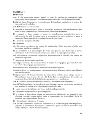 48
CAPÍTULO II
Do Pessoal
Art. 7º Os aquaviários devem possuir o nível de habilitação estabelecido pela
autoridade marítima para o exercício de cargos e funções a bordo das embarcações.
Parágrafo único. O embarque e desembarque do tripulante submete-se às regras do
seu contrato de trabalho.
Art. 8º Compete ao Comandante:
I – cumprir e fazer cumprir a bordo, a legislação, as normas e os regulamentos, bem
como os atos e as resoluções internacionais ratificados pelo Brasil;
II – cumprir e fazer cumprir a bordo, os procedimentos estabelecidos para a
salvaguarda da vida humana, para a preservação do meio ambiente e para a
segurança da navegação, da própria embarcação e da carga;
III – manter a disciplina a bordo;
IV – proceder:
a) à lavratura, em viagem, de termos de nascimento e óbito ocorridos a bordo, nos
termos da legislação específica;
b) ao inventário e à arrecadação dos bens das pessoas que falecerem a bordo,
entregando-os à autoridade competente, nos termos da legislação especifica;
c) à realização de casamentos e aprovação de testamentos in extremis, nos termos da
legislação específica;
V – comunicar à autoridade marítima:
a) qualquer alteração dos sinais náuticos de auxílio à navegação e qualquer obstáculo
ou estorvo à navegação que encontrar;
b) acidentes e fatos da navegação ocorridos com sua embarcação;
c) infração desta Lei ou das normas e dos regulamentos dela decorrentes, cometida por
outra embarcação.
Parágrafo único. O descumprimento das disposições contidas neste artigo sujeita o
Comandante, nos termos do art. 22 desta Lei, às penalidades de multa ou
suspensão do certificado de habilitação, que podem ser cumulativas.
Art. 9º Todas as pessoas a bordo estão sujeitas à autoridade do Comandante.
Art. 10º O Comandante, no exercício de suas funções e para a garantia da segurança
das pessoas, da embarcação e da carga transportada, pode:
I – impor sanções disciplinares previstas na legislação pertinente;
II – ordenar o desembarque de qualquer pessoa;
III – ordenar a detenção de pessoa em camarote ou alojamento, se necessário com
algemas, quando imprescindível para a manutenção da integridade física de
terceiros, da embarcação ou da carga;
IV – determinar o alijamento de carga.
Art. 11º O Comandante, no caso de impedimento, é substituído por outro tripulante,
segundo a precedência hierárquica, estabelecida pela autoridade marítima, dos
cargos e funções a bordo das embarcações.
 