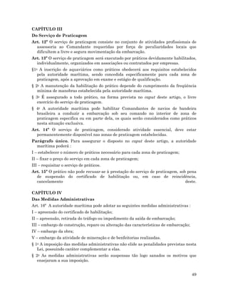 49
CAPÍTULO III
Do Serviço de Praticagem
Art. 12º O serviço de praticagem consiste no conjunto de atividades profissionais de
assessoria ao Comandante requeridas por força de peculiaridades locais que
dificultem a livre e segura movimentação da embarcação.
Art. 13º O serviço de praticagem será executado por práticos devidamente habilitados,
individualmente, organizados em associações ou contratados por empresas.
§1o A inscrição de aquaviários como práticos obedecerá aos requisitos estabelecidos
pela autoridade marítima, sendo concedida especificamente para cada zona de
praticagem, após a aprovação em exame e estágio de qualificação.
§ 2o A manutenção da habilitação do prático depende do cumprimento da freqüência
mínima de manobras estabelecida pela autoridade marítima.
§ 3o É assegurado a todo prático, na forma prevista no caput deste artigo, o livre
exercício do serviço de praticagem.
§ 4o A autoridade marítima pode habilitar Comandantes de navios de bandeira
brasileira a conduzir a embarcação sob seu comando no interior de zona de
praticagem especifica ou em parte dela, os quais serão considerados como práticos
nesta situação exclusiva.
Art. 14º O serviço de praticagem, considerado atividade essencial, deve estar
permanentemente disponível nas zonas de praticagem estabelecidas.
Parágrafo único. Para assegurar o disposto no caput deste artigo, a autoridade
marítima poderá :
I – estabelecer o número de práticos necessário para cada zona de praticagem;
II – fixar o preço do serviço em cada zona de praticagem;
III – requisitar o serviço de práticos.
Art. 15º O prático não pode recusar-se à prestação do serviço de praticagem, sob pena
de suspensão do certificado de habilitação ou, em caso de reincidência,
cancelamento deste.
CAPÍTULO IV
Das Medidas Administrativas
Art. 16º A autoridade marítima pode adotar as seguintes medidas administrativas :
I – apreensão do certificado de habilitação;
II – apreensão, retirada do tráfego ou impedimento da saída de embarcação;
III – embargo de construção, reparo ou alteração das características de embarcação;
IV – embargo da obra;
V – embargo da atividade de mineração e de benfeitorias realizadas.
§ 1o A imposição das medidas administrativas não elide as penalidades previstas nesta
Lei, possuindo caráter complementar a elas.
§ 2o As medidas administrativas serão suspensas tão logo sanados os motivos que
ensejaram a sua imposição.
 