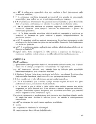 50
Art. 17º A embarcação apreendida deve ser recolhida a local determinado pela
autoridade marítima.
§ 1o A autoridade marítima designará responsável pela guarda de embarcação
apreendida, o qual poderá ser seu proprietário, armador, ou preposto.
§ 2o A irregularidade determinante da apreensão deve ser sanada no prazo de noventa
dias, sob pena de a embarcação ser leiloada ou incorporada aos bens da União.
Art. 18º O proprietário, armador ou preposto responde, nesta ordem, perante à
autoridade marítima, pelas despesas relativas ao recolhimento e guarda da
embarcação apreendida.
Art. 19º Os danos causados aos sinais náuticos sujeitam o causador a repará-los ou
indenizar as despesas de quem executar o reparo, independentemente da
penalidade prevista.
Art. 20º A autoridade marítima sustará o andamento de qualquer documento ou ato
administrativo de interesse de quem estiver em débito decorrente de infração desta
Lei, até a sua quitação.
Art. 21º O procedimento para a aplicação das medidas administrativas obedecerá ao
disposto no Capítulo V.
Parágrafo único. Para salvaguarda da vida humana e segurança da navegação, a
autoridade marítima poderá aplicar as medidas administrativas liminarmente.
CAPÍTULO V
Das Penalidades
As penalidades serão aplicadas mediante procedimento administrativo, que se inicia
com o auto de infração, assegurados o contraditório e a ampla defesa.
Art. 23º Constatada infração, será lavrado Auto de Infração pela autoridade
competente designada pela autoridade marítima.
§ 1o Cópia do Auto de Infração será entregue ao infrator, que disporá de quinze dias
úteis, contados da data de recebimento do Auto, para apresentar sua defesa.
§ 2o Será considerado revel o infrator que não apresentar sua defesa.
Art. 24º A autoridade a que se refere o artigo anterior disporá de trinta dias para
proferir sua decisão, devidamente fundamentada.
§ 1o Da decisão a que se refere o caput deste artigo caberá recurso, sem efeito
suspensivo, no prazo de cinco dias úteis, contado da data da respectiva notificação,
dirigido à autoridade superior designada pela autoridade marítima, que proferirá
decisão no prazo e forma previstos no caput.
Em caso de recurso contra a aplicação da pena de multa, será exigido o depósito prévio
do respectivo valor, devendo o infrator juntar, ao recurso, o correspondente
comprovante.
Art. 25º As infrações são passíveis das seguintes penalidades :
I – multa;
II – suspensão do certificado de habilitação;
III – cancelamento do certificado de habilitação;
 