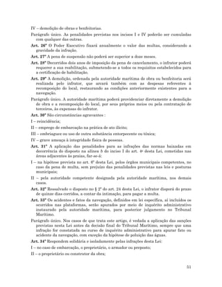 51
IV – demolição de obras e benfeitorias.
Parágrafo único. As penalidades previstas nos incisos I e IV poderão ser cumuladas
com qualquer das outras.
Art. 26º O Poder Executivo fixará anualmente o valor das multas, considerando a
gravidade da infração.
Art. 27º A pena de suspensão não poderá ser superior a doze meses.
Art. 28º Decorridos dois anos de imposição da pena de cancelamento, o infrator poderá
requerer a sua reabilitação, submetendo-se a todos os requisitos estabelecidos para
a certificação de habilitação.
Art. 29º A demolição, ordenada pela autoridade marítima de obra ou benfeitoria será
realizada pelo infrator, que arcará também com as despesas referentes à
recomposição do local, restaurando as condições anteriormente existentes para a
navegação.
Parágrafo único. A autoridade marítima poderá providenciar diretamente a demolição
de obra e a recomposição do local, por seus próprios meios ou pela contratação de
terceiros, às expensas do infrator.
Art. 30º São circunstâncias agravantes :
I – reincidência;
II – emprego de embarcação na prática de ato ilícito;
III – embriaguez ou uso de outra substância entorpecente ou tóxica;
IV – grave ameaça à integridade física de pessoas.
Art. 31º A aplicação das penalidades para as infrações das normas baixadas em
decorrência do disposto na alínea b do inciso I do art. 4o desta Lei, cometidas nas
áreas adjacentes às praias, far-se-á:
I – na hipótese prevista no art. 6º desta Lei, pelos órgãos municipais competentes, no
caso da pena de multa, sem prejuízo das penalidades previstas nas leis e posturas
municipais;
II – pela autoridade competente designada pela autoridade marítima, nos demais
casos.
Art. 32º Ressalvado o disposto no § 2º do art. 24 desta Lei, o infrator disporá do prazo
de quinze dias corridos, a contar da intimação, para pagar a multa.
Art. 33º Os acidentes e fatos da navegação, definidos em lei específica, aí incluídos os
ocorridos nas plataformas, serão apurados por meio de inquérito administrativo
instaurado pela autoridade marítima, para posterior julgamento no Tribunal
Marítimo.
Parágrafo único. Nos casos de que trata este artigo, é vedada a aplicação das sanções
previstas nesta Lei antes da decisão final do Tribunal Marítimo, sempre que uma
infração for constatada no curso de inquérito administrativo para apurar fato ou
acidente da navegação, com exceção da hipótese de poluição das águas.
Art. 34º Respondem solidária e isoladamente pelas infrações desta Lei:
I – no caso de embarcação, o proprietário, o armador ou preposto;
II – o proprietário ou construtor da obra;
 