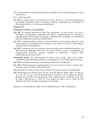 52
III – a pessoa física ou jurídica proprietária de jazida ou que realizar pesquisa ou lavra
de minerais;
IV – o autor material.
Art. 35º As multas, exceto as previstas no inciso I do art. 31, serão arrecadadas pela
autoridade marítima, sendo o montante auferido empregado nas atividades de
fiscalização desta Lei e das normas decorrentes.
Capítulo VI
Disposições Finais e Transitórias
Art. 36º As normas decorrentes desta Lei obedecerão, no que couber, aos atos e
resoluções internacionais ratificados pelo Brasil, especificamente aos relativos à
salvaguarda da vida humana nas águas, à segurança da navegação e ao controle da
poluição ambiental causada por embarcações.
Art. 37º A argüição contra normas ou atos baixados em decorrência desta Lei será
encaminhada à autoridade que os aprovou e, em grau de recurso, à autoridade à
qual esta estiver subordinada.
Art. 38º As despesas com os serviços a serem prestados pela autoridade marítima, em
decorrência da aplicação desta Lei, tais como vistorias, testes e homologação de
equipamentos, pareceres, perícias, emissão de certificados e outros, serão
indenizadas pelos interessados.
Parágrafo único. Os emolumentos previstos neste artigo terão seus valores
estipulados pela autoridade marítima e serão pagos no ato da solicitação do serviço.
Art. 39º A autoridade marítima é exercida pelo Ministério da Marinha.
Art. 40º O Poder Executivo regulamentará esta Lei no prazo de cento e oitenta dias,
contado a partir da data de sua publicação.
Art. 41º Esta Lei entra em vigor cento e oitenta dias após a data de sua publicação.
Art. 42º Revogam-se o Decreto-Lei nº 2.161, de 30 de abril de 1940; os §§ 1º e 2º do art.
3º, o art. 5º e os arts. 12 a 23 do Decreto-Lei nº 2.538, de 27 de agosto de 1940; o
Decreto-Lei nº 3.346, de 12 de junho de 1941; o Decreto-Lei nº 4.306, de 18 de maio
de 1942; o Decreto-Lei nº 4.557, de 10 de agosto de 1942; a Lei nº 5.838, de 5 de
dezembro de 1972; e demais disposições em contrário.
Brasília, 11 de dezembro de 1997, 176º da Independência e 109º da República.
 
