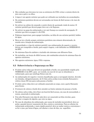 54
• São cuidados que devemos ter com os extintores de CO2: evitar o contato direto do
jato com a pele e os olhos.
• A água é um agente extintor que pode ser utilizado nos incêndios em acomodações.
• Os extintores portáteis devem ser arrumados em locais de fácil acesso e de risco de
incêndio.
• Se estiver na cabine de comando e sentir cheiro de queimado vindo do motor. O
extintor portátil que deverá pegar deve ser o de Espuma.
• Se estiver na popa da embarcação e ver sair fumaça no console de navegação. O
extintor que deve-se pegar é o de CO2.
• Podemos improvisar, para apagar incêndios, na falta de um extintor portátil, baldes
de água.
• Deve-se ter a bordo sempre extintores portáteis com número determinado, de
acordo com a lotação da embarcação.
• A quantidade e o tipo de extintor portátil, nas embarcações de esporte e recreio,
devem ser cumpridos a bordo, para seguir viagem, e são definidos na NORMAM-03
da DPC.
• Os sistemas fixos de combate a incêndio são sistemas com difusores fixos.
• Os incêndios, em locais de difícil acesso, são combatidos através de sistemas fixos de
agentes extintores.
• São agentes extintores: água, CO2 e espuma.
8.3 Sobrevivência e Segurança no Mar
• O colete salva-vidas que deverá ser guardado a bordo, em quantidade exigida pela
NORMAM-13 da DPC, para ser vestido, no caso de ter que se abandonar a
embarcação, para que náufrago flutue com ele.
• As embarcações de esporte e recreio classificadas para a navegação interior, deverão
ser dotadas, obrigatoriamente, de 01 bóia salva-avidas (com retinida flutuante) e
coletes classe III (um para cada pessoa a bordo).
• O colete salva-vidas deve ser utilizado amarrado ao corpo, com a parte flutuante
para frente.
• O número de coletes a bordo deve atender ao limite máximo de pessoas a bordo.
• Os coletes salva-vidas, deve ficar em local de fácil acesso, em caso de necessidade, e
nunca, amarrado à embarcação.
• Um cabo flutuante com alça de mão deve ser amarrado na bóia circular, para
facilitar o resgate de alguém, que caiu na água.
• No caso de abandono da embarcação, por causa de incêndio incontrolável, deve-se
pular, quando houver vazamento de óleo, contra a correnteza. Para se afastar da
embarcação acidentada, o mais rápido possível, deve-se nadar contra a correnteza e
se for o caso, por baixo d’água, até afastar o risco de óleo, na superfície.
 