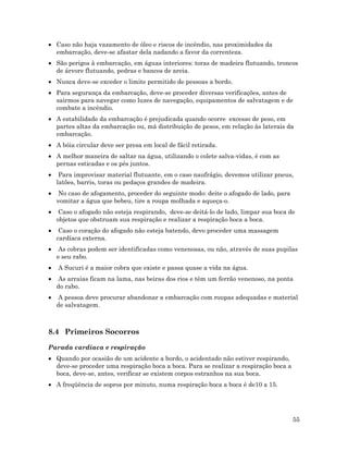 55
• Caso não haja vazamento de óleo e riscos de incêndio, nas proximidades da
embarcação, deve-se afastar dela nadando a favor da correnteza.
• São perigos à embarcação, em águas interiores: toras de madeira flutuando, troncos
de árvore flutuando, pedras e bancos de areia.
• Nunca deve-se exceder o limite permitido de pessoas a bordo.
• Para segurança da embarcação, deve-se proceder diversas verificações, antes de
sairmos para navegar como luzes de navegação, equipamentos de salvatagem e de
combate a incêndio.
• A estabilidade da embarcação é prejudicada quando ocorre excesso de peso, em
partes altas da embarcação ou, má distribuição de pesos, em relação às laterais da
embarcação.
• A bóia circular deve ser presa em local de fácil retirada.
• A melhor maneira de saltar na água, utilizando o colete salva-vidas, é com as
pernas esticadas e os pés juntos.
• Para improvisar material flutuante, em o caso naufrágio, devemos utilizar pneus,
latões, barris, toras ou pedaços grandes de madeira.
• No caso de afogamento, proceder do seguinte modo: deite o afogado de lado, para
vomitar a água que bebeu, tire a roupa molhada e aqueça-o.
• Caso o afogado não esteja respirando, deve-se deitá-lo de lado, limpar sua boca de
objetos que obstruam sua respiração e realizar a respiração boca a boca.
• Caso o coração do afogado não esteja batendo, devo proceder uma massagem
cardíaca externa.
• As cobras podem ser identificadas como venenosas, ou não, através de suas pupilas
e seu rabo.
• A Sucuri é a maior cobra que existe e passa quase a vida na água.
• As arraias ficam na lama, nas beiras dos rios e têm um ferrão venenoso, na ponta
do rabo.
• A pessoa deve procurar abandonar a embarcação com roupas adequadas e material
de salvatagem.
8.4 Primeiros Socorros
Parada cardíaca e respiração
• Quando por ocasião de um acidente a bordo, o acidentado não estiver respirando,
deve-se proceder uma respiração boca a boca. Para se realizar a respiração boca a
boca, deve-se, antes, verificar se existem corpos estranhos na sua boca.
• A freqüência de sopros por minuto, numa respiração boca a boca é de10 a 15.
 