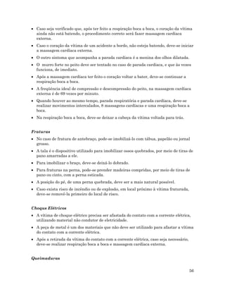 56
• Caso seja verificado que, após ter feito a respiração boca a boca, o coração da vítima
ainda não está batendo, o procedimento correto será fazer massagem cardíaca
externa.
• Caso o coração da vítima de um acidente a bordo, não esteja batendo, deve-se iniciar
a massagem cardíaca externa.
• O outro sintoma que acompanha a parada cardíaca é a menina dos olhos dilatada.
• O murro forte no peito deve ser tentado no caso de parada cardíaca, e que às vezes
funciona, de imediato.
• Após a massagem cardíaca ter feito o coração voltar a bater, deve-se continuar a
respiração boca a boca.
• A freqüência ideal de compressão e descompressão do peito, na massagem cardíaca
externa é de 69 vezes por minuto.
• Quando houver ao mesmo tempo, parada respiratória e parada cardíaca, deve-se
realizar movimentos intercalados, 8 massagens cardíacas e uma respiração boca a
boca.
• Na respiração boca a boca, deve-se deixar a cabeça da vítima voltada para trás.
Fraturas
• No caso de fratura de antebraço, pode-se imobilizá-lo com tábua, papelão ou jornal
grosso.
• A tala é o dispositivo utilizado para imobilizar ossos quebrados, por meio de tiras de
pano amarradas a ele.
• Para imobilizar o braço, deve-se deixá-lo dobrado.
• Para fraturas na perna, pode-se prender madeiras compridas, por meio de tiras de
pano ou cinto, com a perna esticada.
• A posição do pé, de uma perna quebrada, deve ser a mais natural possível.
• Caso exista risco de incêndio ou de explosão, em local próximo à vítima fraturada,
deve-se removê-la primeiro do local de risco.
Choqus Elétricos
• A vítima de choque elétrico precisa ser afastada do contato com a corrente elétrica,
utilizando material não condutor de eletricidade.
• A peça de metal é um dos materiais que não deve ser utilizado para afastar a vítima
do contato com a corrente elétrica.
• Após a retirada da vítima do contato com a corrente elétrica, caso seja necessário,
deve-se realizar respiração boca a boca e massagem cardíaca externa.
Queimaduras
 