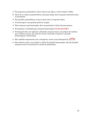57
• Nas pequenas queimaduras, deve-se lavar com água e evitar romper a bolha.
• Antes de se cobrir as queimaduras, com pano limpo, deve-se passar mercúrio cromo
ou mertiolate.
• Nas grandes queimaduras, nunca se deve tirar a roupa da vítima.
• A hemorragia é uma grande perda de sangue.
• Para estancar uma hemorragia, deve-se pressionar o local com pano grosso.
• O torniquete é utilizado para estancar hemorragias muito grandes.
• O torniquete deve ser aplicado, utilizando um pano largo e um pedaço de madeira
que se fixará ao pano, por meio de um nó e torcendo a madeira, a pressão
interromperá a hemorragia.
• São cuidados importantes com o torniquete, exceto nunca desapertá-lo. (???)
• São atitudes certas, com relação a vítima de grandes hemorragias, não dar líquidos
enquanto estiver inconsciente e mantê-la agasalhada.
 