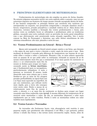 9 PRINCÍPIOS ELEMENTARES DE METEREOLOGIA
Conhecimentos de metereologia não são exigidos na prova de Arrias Amador.
No entanto julgamos necessário incluir um curto capítulo sobre o assunto, uma vez que
estaremos expostos aos humores do tempo mesmo estando navegando dentro de baías.
E nos bastará comprender os princípio básicos que envolvem três variáveis que
interpretadas no conjunto, nos permitirão compreender o situação climática atual e
futura: temperatura, pressão atmosférica e umidade relativa do ar. Além destes três
elementos, veremos também a formação dos ventos predominantes e locais, pois
muitas vezes as condições locais se sobrepõem e predominam sobre as tendencias
globais, causando uma certa confusão entre as previsões da teoria geral atmosférica
com o que efetivamente está acontecendo numa situação específica. Isto é muito
comum na Baía de Paranaguá e Antonina, que sofre efeitos simultâneos de três
sistemas atmosféricos: alto mar, planalto e serra do mar.
9.1 Ventos Predominantes no Litoral – Brisa e Terral
Quem está navegando no litoral estará sempre sujeito a um brisa, que durante
o dia sopra do mar para a terra e durente a noite, sopra da terra para o mar. Esta
mudança de direção é causada pela diferença de temperatura nas massas de ar que
estão sobre o oceano e sobre o continente. Durante o dia, os raios solares aquecerão
mais as massas de ar que estão sobre os continente, tornando as massas de ar do
oceano relativamente mais fria que a continental. O ar mais quente do continente se
eleva e o ar relativamente mais frio do
oceano se desloca para ocupar seu lugar,
causando assim as brisas marítimas,
que é fundamental para os navegadores,
particularmente velejadores. A noite o
processo se inverterá. O oceano, tendo
absorvido mais raios solares que a terra
(lembre-se que os raios de luz atingem
grandes profundidades na água) fará com
o ar fique mais aquecido na superfície, do
que nos continentes, que esfriam muito
mais rápido, pois a terra não consegue
reter muito calor. Então a massa de ar
relativamente mais fria do oceano à
noite, e eleverá, e o ar mais frio do continente se desloca para ocupar seu lugar
causando uma brisa conhecida como terral. A mesma diferença de temperatura do ar
ocorrerá entre montanhas e vales. De dia, as montanhas absorvem o calor mais
rapidamente que os vales vizinhos. Porém à noite as montanhas cedem seu calor
também mais rapidamente.
9.2 Ventos Locais e Trovoadas
As trovoadas são fenômenos locais, cuja abrangência está restrita à uma
pequena região, que geralmente não ultrapassa 5 até 8Km, e que portanto, podem
alterar o estado das brisas e dos terrais nesta circunscrita região. Assim, além de
58
 