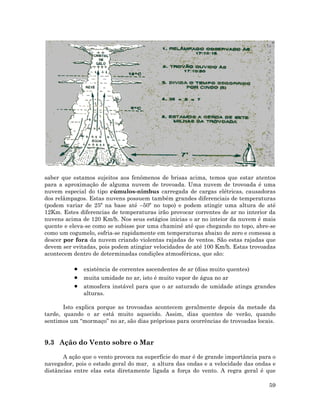 saber que estamos sujeitos aos fenômenos de brisas acima, temos que estar atentos
para a aproximação de alguma nuvem de trovoada. Uma nuvem de trovoada é uma
nuvem especial do tipo cúmulos-nimbus carregada de cargas elétricas, causadoras
dos relâmpagos. Estas nuvens possuem também grandes diferenciais de temperaturas
(podem variar de 25º na base até –50º no topo) e podem atingir uma altura de até
12Km. Estes diferencias de temperaturas irão provocar correntes de ar no interior da
nuvens acima de 120 Km/h. Nos seus estágios inicias o ar no inteior da nuvem é mais
quente e eleva-se como se subisse por uma chaminé até que chegando no topo, abre-se
como um cogumelo, esfria-se rapidamente em temperaturas abaixo de zero e comessa a
descer por fora da nuvem criando violentas rajadas de ventos. São estas rajadas que
devem ser evitadas, pois podem atingiar velocidades de até 100 Km/h. Estas trovoadas
acontecem dentro de determinadas condições atmosféricas, que são:
• existência de correntes ascendentes de ar (dias muito quentes)
• muita umidade no ar, isto é muito vapor de água no ar
• atmosfera instável para que o ar saturado de umidade atinga grandes
lturas.a
Isto explica porque as trovoadas acontecem geralmente depois da metade da
tarde, quando o ar está muito aquecido. Assim, dias quentes de verão, quando
sentim s um “mormaço” no ar, são dias próprioas para ocorrências de trovoadas locais.o
9.3 Ação do Vento sobre o Mar
A ação que o vento provoca na superfície do mar é de grande importância para o
navegador, pois o estado geral do mar, a altura das ondas e a velocidade das ondas e
distâncias entre elas esta diretamente ligada a força do vento. A regra geral é que
59
 