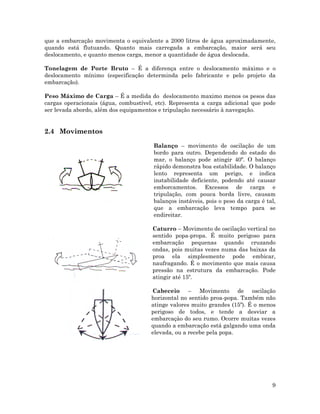que a embarcação movimenta o equivalente a 2000 litros de água aproximadamente,
quando está flutuando. Quanto mais carregada a embarcação, maior será seu
deslocamento, e quanto menos carga, menor a quantidade de água deslocada.
Tonelagem de Porte Bruto – É a diferença entre o deslocamento máximo e o
deslocamento mínimo (especificação determinda pelo fabricante e pelo projeto da
embarcação).
Peso Máximo de Carga – É a medida do deslocamento maximo menos os pesos das
cargas operacionais (água, combustível, etc). Representa a carga adicional que pode
ser levada abordo, além dos equipamentos e tripulação necessário à navegação.
2.4 Movimentos
Balanço – movimento de oscilação de um
bordo para outro. Dependendo do estado do
mar, o balanço pode atingir 40º. O balanço
rápido demonstra boa estabilidade. O balanço
lento representa um perigo, e indica
instabilidade deficiente, podendo até causar
emborcamentos. Excessos de carga e
tripulação, com pouca borda livre, causam
balanços instáveis, pois o peso da carga é tal,
que a embarcação leva tempo para se
endireitar.
9
Caturro – Movimento de oscilação vertical no
sentido popa-propa. É muito perigoso para
embarcação pequenas quando cruzando
ondas, pois muitas vezes numa das baixas da
proa ela simplesmente pode embicar,
naufragando. É o movimento que mais causa
pressão na estrutura da embarcação. Pode
atingir até 15º.
Cabeceio – Movimento de oscilação
horizontal no sentido proa-popa. Também não
atinge valores muito grandes (15º). É o menos
perigoso de todos, e tende a desviar a
embarcaçào do seu rumo. Ocorre muitas vezes
quando a embarcação está galgando uma onda
elevada, ou a recebe pela popa.
 