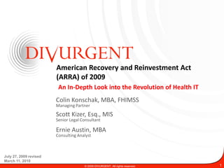 American Recovery and Reinvestment Act
                        (ARRA) of 2009
                         An In-Depth Look into the Revolution of Health IT
                        Colin Konschak, MBA, FHIMSS
                        Managing Partner

                        Scott Kizer, Esq., MIS
                        Senior Legal Consultant

                        Ernie Austin, MBA
                        Consulting Analyst



July 27, 2009 revised
March 11, 2010
                                      © 2009 DIVURGENT. All rights reserved.   1
 