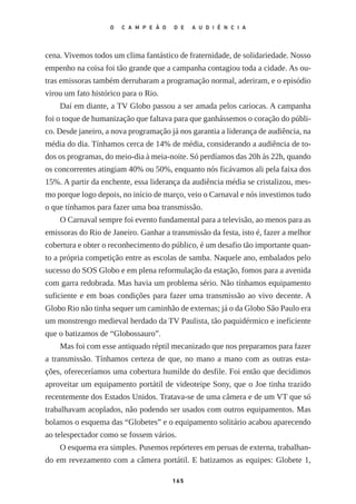 cena. Vivemos todos um clima fantástico de fraternidade, de solidariedade. Nosso
empenho na coisa foi tão grande que a campanha contagiou toda a cidade. As ou‑
tras emissoras também derrubaram a programação normal, aderiram, e o episódio
virou um fato histórico para o Rio.
Daí em diante, a TV Globo passou a ser amada pelos cariocas. A campanha
foi o toque de humanização que faltava para que ganhássemos o coração do públi‑
co. Desde janeiro, a nova programação já nos garantia a liderança de audiência, na
média do dia. Tínhamos cerca de 14% de média, considerando a audiência de to‑
dos os programas, do meio­‑dia à meia­‑noite. Só perdíamos das 20h às 22h, quando
os concorrentes atingiam 40% ou 50%, enquanto nós ficávamos ali pela faixa dos
15%. A partir da enchente, essa liderança da audiência média se cristalizou, mes‑
mo porque logo depois, no início de março, veio o Carnaval e nós investimos tudo
o que tínhamos para fazer uma boa transmissão.
O Carnaval sempre foi evento fundamental para a televisão, ao menos para as
emissoras do Rio de Janeiro. Ganhar a transmissão da festa, isto é, fazer a melhor
cobertura e obter o reconhecimento do público, é um desafio tão importante quan‑
to a própria competição entre as escolas de samba. Naquele ano, embalados pelo
sucesso do SOS Globo e em plena reformulação da estação, fomos para a avenida
com garra redobrada. Mas havia um problema sério. Não tínhamos equipamento
suficiente e em boas condições para fazer uma transmissão ao vivo decente. A
Globo Rio não tinha sequer um caminhão de externas; já o da Globo São Paulo era
um monstrengo medieval herdado da TV Paulista, tão paquidérmico e ineficiente
que o batizamos de “Globossauro”.
Mas foi com esse antiquado réptil mecanizado que nos preparamos para fazer
a transmissão. Tínhamos certeza de que, no mano a mano com as outras esta‑
ções, ofereceríamos uma cobertura humilde do desfile. Foi então que decidimos
aproveitar um equipamento portátil de videoteipe Sony, que o Joe tinha trazido
recentemente dos Estados Unidos. Tratava­‑se de uma câmera e de um VT que só
trabalhavam acoplados, não podendo ser usados com outros equipamentos. Mas
bolamos o esquema das “Globetes” e o equipamento solitário acabou aparecendo
ao telespectador como se fossem vários.
O esquema era simples. Pusemos repórteres em peruas de externa, trabalhan‑
do em revezamento com a câmera portátil. E batizamos as equipes: Globete 1,
165
O C A M P E Ã O D E A U D I Ê N C I A
O_campeao_de_audiencia_miolo.indd 165 07/07/2015 14:56:04
 