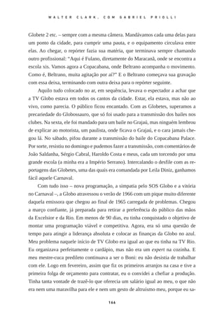 Globete 2 etc. – sempre com a mesma câmera. Mandávamos cada uma delas para
um ponto da cidade, para cumprir uma pauta, e o equipamento circulava entre
elas. Ao chegar, o repórter fazia sua matéria, que terminava sempre chamando
outro profissional: “Aqui é Fulano, diretamente do Maracanã, onde se encontra a
escola xis. Vamos agora a Copacabana, onde Beltrano acompanha o movimento.
Como é, Beltrano, muita agitação por aí?” E o Beltrano começava sua gravação
com essa deixa, terminando com outra deixa para o repórter seguinte.
Aquilo tudo colocado no ar, em sequência, levava o espectador a achar que
a TV Globo estava em todos os cantos da cidade. Estar, ela estava, mas não ao
vivo, como parecia. O público ficou encantado. Com as Globetes, superamos a
precariedade do Globossauro, que só foi usado para a transmissão dos bailes nos
clubes. Na sexta, ele foi mandado para um baile no Grajaú, mas ninguém lembrou
de explicar ao motorista, um paulista, onde ficava o Grajaú, e o cara jamais che‑
gou lá. No sábado, pifou durante a transmissão do baile do Copacabana Palace.
Por sorte, resistiu no domingo e pudemos fazer a transmissão, com comentários de
João Saldanha, Sérgio Cabral, Haroldo Costa e meus, cada um torcendo por uma
grande escola (a minha era a Império Serrano). Intercalando o desfile com as re‑
portagens das Globetes, uma das quais era comandada por Leila Diniz, ganhamos
fácil aquele Carnaval.
Com tudo isso – nova programação, a simpatia pelo SOS Globo e a vitória
no Carnaval –, a Globo atravessou o verão de 1966 com um pique muito diferente
daquela emissora que chegou ao final de 1965 carregada de problemas. Chegou
a março confiante, já preparada para retirar a preferência do público das mãos
da Excelsior e da Rio. Em menos de 90 dias, eu tinha conquistado o objetivo de
montar uma programação viável e competitiva. Agora, era só uma questão de
tempo para atingir a liderança absoluta e colocar as finanças da Globo no azul.
Meu problema naquele início de TV Globo era igual ao que eu tinha na TV Rio.
Eu organizava perfeitamente o cardápio, mas não era um expert na cozinha. E
meu mestre­‑cuca predileto continuava a ser o Boni: eu não desistia de trabalhar
com ele. Logo em fevereiro, assim que fiz os primeiros arranjos na casa e tive a
primeira folga de orçamento para contratar, eu o convidei a chefiar a produção.
Tinha tanta vontade de trazê­‑lo que oferecia um salário igual ao meu, o que não
era nem uma maravilha para ele e nem um gesto de altruísmo meu, porque eu sa‑
166
W A L T E R C L A R K , C O M G A B R I E L P R I O L L I
O_campeao_de_audiencia_miolo.indd 166 07/07/2015 14:56:04
 