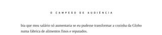bia que meu salário só aumentaria se eu pudesse transformar a cozinha da Globo
numa fábrica de alimentos finos e reputados.
Chegamos a fechar o acordo e a acertar os detalhes, mas a TV Tupi acabou
melando o negócio. É que ela contratou o Moacir Franco para fazer o mesmo
show que ele produzia na Excelsior. Como o diretor do programa era o Boni, Ed‑
mundo Monteiro, diretor da Tupi São Paulo, propôs a ele não só que continuasse
na direção, mas também assumisse o comando do Telecentro, central de produção
unificada que as Emissoras Associadas estavam organizando para baratear os cus‑
tos. E o salário que ofereceram era exatamente o dobro do que eu pretendia pagar:
12 mil cruzeiros. Eu não iria pegá­‑lo pela palavra empenhada comigo e obrigá­‑lo
a ficar. Assim, mesmo a contragosto, fui o primeiro a sugerir que ele aceitasse o
convite.
– Se vão te pagar tudo isso, você vai, passa um ano lá e daqui a um ano vem
para a TV Globo – propus. E ele assim fez.
Sem o Boni e sem dinheiro, eu sabia que não poderia competir tão cedo na li‑
nha de shows, que predominavam no horário nobre. Mas, enquanto lutava para ter
os dois, eu investia em novelas. Havia boas razões para isso. Em primeiro lugar,
novela era o produto mais eficaz para fisgar os telespectadores e mantê­‑los fiéis à
emissora – a Excelsior já provara isso. Era inconcebível uma grade de programa‑
ção eficaz sem uma novela. Depois, com o sucesso de O direito de nascer em São
Paulo, muitos atores do Rio ficaram disponíveis. Eu podia investir no gênero com
uma razoável segurança de retorno, sem gastar com cachês milionários, inviáveis.
A única coisa que eu precisava era de uma boa história, bem popular, de alguém
com talento para escrevê­‑la.
Foi então que me lembrei da Glória Magadan, cubana exilada aqui, depois de
muitos anos de janela na produção dos mais lacrimogêneos melodramas que aAméri‑
ca Latina já viu. Baixinha, de dentes feios, óculos enormes, deselegante e malcriada,
ela não era exatamente uma fadinha de histórias infantis. Mas tinha o dom de enlou‑
quecer o público com folhetins delirantes, só comparáveis aos de Pedro Camacho,
o radionovelista que Vargas Llosa descreve em Tia Julia e o escrevinhador. Aliás,
como a Glória morou também no Peru, não é impossível que Vargas Llosa tenha se
inspirado nela para compor a sua personagem.Ao menos os dedos permanentemente
roxos, manchados de tinta de estêncil, os dois tinham em comum.
167
O C A M P E Ã O D E A U D I Ê N C I A
O_campeao_de_audiencia_miolo.indd 167 07/07/2015 14:56:04
 
