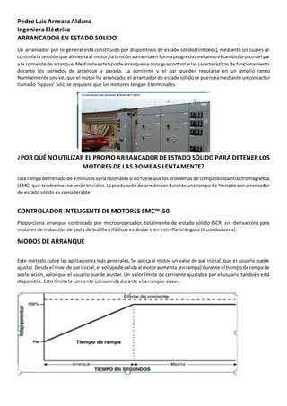 PedroLuis ArreazaAldana
IngenieraEléctrica
ARRANCADOR EN ESTADO SOLIDO
Un arrancador por lo general está constituido por dispositivos de estado sólido(tiristores), mediante los cuales se
controlala tensiónque alimentaal motor,latensiónaumentaenformaprogresivaevitandoel cambiobruscodel par
yla corriente de arranque.Medianteestetipodearranque se consiguecontrolarlascaracterísticasde funcionamiento
durante los períodos de arranque y parada. La corriente y el par pueden regularse en un amplio rango
Normalmente unavezque el motor ha arrancado, el arrancador de estadosólidose puenteamediante uncontactor
llamado ‘bypass’ Solo se requiere que los motores tengan 3 terminales.
¿POR QUÉ NO UTILIZAR EL PROPIO ARRANCADOR DEESTADO SÓLIDO PARA DETENER LOS
MOTORES DE LAS BOMBAS LENTAMENTE?
Una rampade frenadode 4minutosseríarazonablesi nofuese quelosproblemasde compatibilidadElectromagnética
(EMC) que tendremosnoserántriviales.Laproducciónde armónicosdurante una rampa de frenadocon arrancador
de estado sólido es considerable.
CONTROLADOR INTELIGENTE DE MOTORES SMC™-50
Proporciona arranque controlado por microprocesador, totalmente de estado sólido (SCR, sin derivación) para
motores de inducción de jaula de ardilla trifásicos estándar o en estrella-triángulo (6 conductores).
MODOS DE ARRANQUE
Este método cubre las aplicaciones más generales. Se aplica al motor un valor de par inicial, que el usuario puede
ajustar.Desde el nivel de parinicial,el voltajede salidaal motoraumenta(enrampa) durante el tiempode rampade
aceleración, valor que el usuario puede ajustar. Un valor límite de corriente ajustable por el usuario también está
disponible. Esto limita la corriente consumida durante el arranque suave.
 