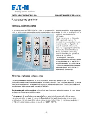 EATON INDUSTRIES (SPAIN), S.L. INFORME TECNICO: IT-EE 05(07/11)
- 1 -
Arrancadores de motor
Normas y reglamentaciones
La norma internacional IEC/EN 60 947-4-1 indica en su apartado 3.2.1 la siguiente definición “un arrancador de
motor es la combinación de todos los medios necesarios para arrancar y parar un motor en combinación con la
protección adecuada contra las
sobrecargas”.
Y en la misma norma, en el apartado
3.2.7 especifica lo siguiente “un
arrancador combinado está compuesto
por un arrancador, un dispositivo de
conexión accionado externamente a
mano y un equipo de protección contra
cortocircuitos, las características de
diseño, propiedades funcionales y
ensayos requeridos para aparatos de
conexión de baja tensión...
Los interruptores automáticos
protectores de motor de Eaton cumplen
los requerimientos de IEC/EN 60 947-1
(Normas generales), IEC/EN 60 947-4-
1 (Arrancadores de motor y contactores
electromecánicos), IEC/EN 60 947-2
(Interruptores automáticos).
Términos empleados en las normas
Las definiciones y explicaciones que se dan a continuación tienen como objetivo facilitar una mayor
comprensión de los conceptos establecidos en la norma IEC/EN 60947. Eaton Industries (Spain) S.L. no asume
ninguna responsabilidad por las posibles interpretaciones divergentes de los textos. En todo caso el texto que
prevalece es el indicado en la propia norma IEC/EN 60947...
Corriente asignada ininterrumpida Iu es la corriente que el interruptor automático protector de motor puede
conducir en un funcionamiento ininterrumpido.
Poder asignado de corte limite en cortocircuito Icu es la corriente de cortocircuito máxima que un
interruptor automático es capaz de interrumpir. Después de la interrupción de este valor de corriente de
cortocircuito, el interruptor automático debe ser capaz de desconectar en caso de una sobrecarga, pero a un
nivel de tolerancias más elevado (test de acuerdo con IEC/EN 60947-2).
 