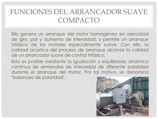 FUNCIONES DEL ARRANCADOR SUAVE
COMPACTO
Ello genera un arranque del motor homogéneo en velocidad
de giro, par y aumento de intensidad; y permite un arranque
bifásico de los motores especialmente suave. Con ello, la
calidad acústica del proceso de arranque alcanza la calidad
de un arrancador suave de control trifásico.
Esto es posible mediante la igualación y equilibrado dinámico
continuo de semiondas de intensidad de diferente polaridad
durante el arranque del motor. Por tal motivo, se denomina
"balanceo de polaridad".

 