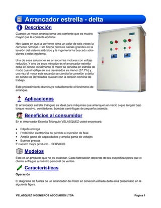 Arrancador estrella - delta
Descripción
Cuando un motor arranca toma una corriente que es mucho
mayor que la corriente nominal.
Hay casos en que la corriente toma un valor de seis veces la
corriente nominal. Este hecho produce caídas grandes en la
tensión del sistema eléctrico y la ingeniería ha buscado soluciones a este problema.
Una de esas soluciones es arrancar los motores con voltaje
reducido. Y uno de esos métodos es el arrancador estrella
delta en donde inicialmente el motor se conecta en estrella de
modo que el voltaje en sus devanados es menor (57.7%) y
una vez el motor este rodando se cambia la conexión a delta
en donde los devanados quedan con la tensión nominal de
trabajo.
Este procedimiento disminuye notablemente el fenómeno de
arranque.

Aplicaciones
El arrancador estrella triángulo es ideal para máquinas que arranquen en vacío o que tengan bajo
torque resistivo, ventiladores, bombas centrífugas de pequeña potencia.

Beneficios al consumidor
En el Arrancador Estrella Triángulo VELASQUEZ usted encontrará:

•
•
•
•

Rápida entrega
Protección electrónica de pérdida e inversión de fase
Amplia gama de capacidades y amplia gama de voltajes
Buenos precios
Y nuestro mejor producto... SERVICIO

Modelos
Este es un producto que no es estándar. Cada fabricación depende de las especificaciones que el
cliente entregue a nuestro personal de ventas.

Características
Operación
El diagrama de fuerza de un arrancador de motor en conexión estrella delta está presentado en la
siguiente figura.

VELASQUEZ INGENIEROS ASOCIADOS LTDA

Página 1

 