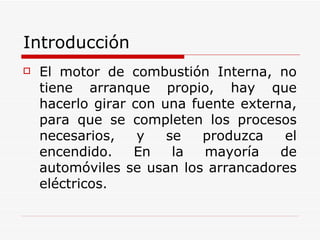 Introducción El motor de combustión Interna, no tiene arranque propio, hay que hacerlo girar con una fuente externa, para que se completen los procesos necesarios, y se produzca el encendido. En la mayoría de automóviles se usan los arrancadores eléctricos. 