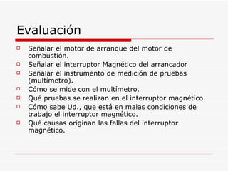 Evaluación Señalar el motor de arranque del motor de combustión. Señalar el interruptor Magnético del arrancador Señalar el instrumento de medición de pruebas (multímetro). Cómo se mide con el multímetro. Qué pruebas se realizan en el interruptor magnético. Cómo sabe Ud., que está en malas condiciones de trabajo el interruptor magnético. Qué causas originan las fallas del interruptor magnético. 