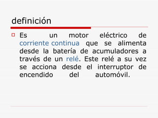 definición Es  un motor eléctrico de  corriente continua  que se alimenta desde la batería de acumuladores a través de un  relé . Este relé a su vez se acciona desde el interruptor de encendido del automóvil.  